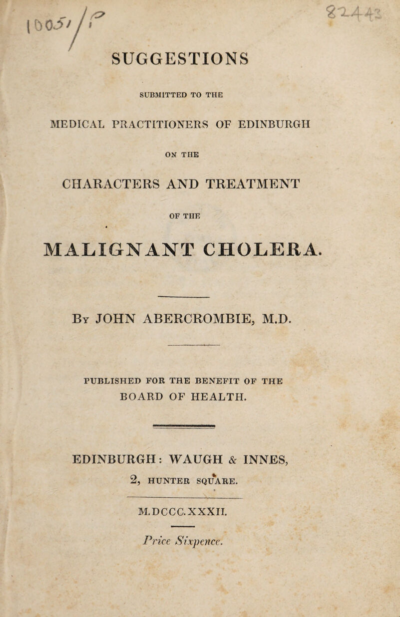 SUGGESTIONS SUBMITTED TO THE MEDICAL PRACTITIONERS OF EDINBURGH ON THE CHARACTERS AND TREATMENT OF THE « MALIGNANT CHOLERA. By JOHN ABERCROMBIE, M.D. PUBLISHED FOR THE BENEFIT OF THE BOARD OF HEALTH. EDINBURGH: WAUGH & INNES, 2, HUNTER SQUARE. M.DCCC. XXXII. Price Sixpence.
