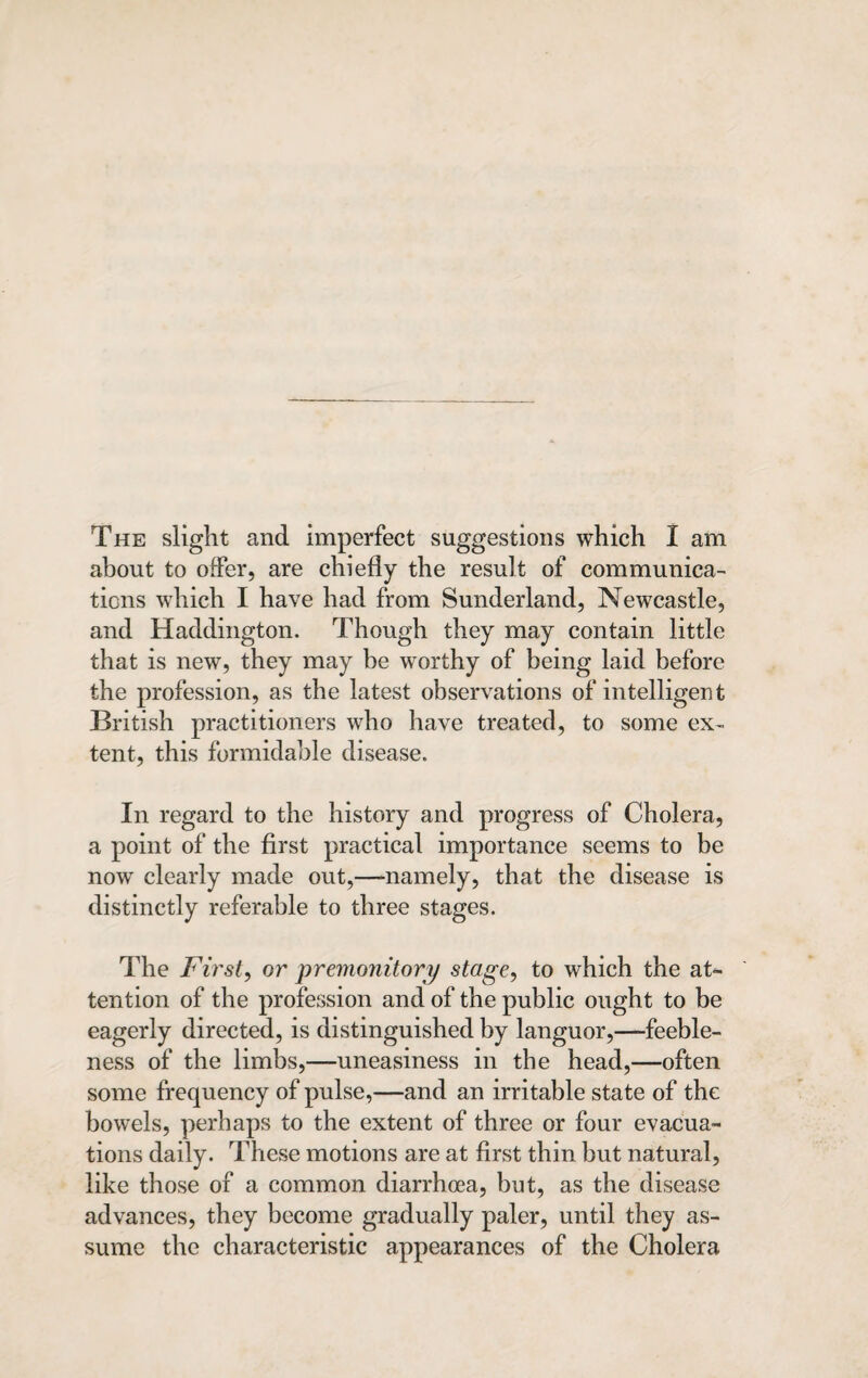 about to offer, are chiefly the result of communica¬ tions which I have had from Sunderland, Newcastle, and Haddington. Though they may contain little that is new, they may be worthy of being laid before the profession, as the latest observations of intelligent British practitioners who have treated, to some ex¬ tent, this formidable disease. In regard to the history and progress of Cholera, a point of the first practical importance seems to be now clearly made out,—namely, that the disease is distinctly referable to three stages. The First, or premonitory stage, to which the at¬ tention of the profession and of the public ought to be eagerly directed, is distinguished by languor,—feeble¬ ness of the limbs,—uneasiness in the head,—often some frequency of pulse,—and an irritable state of the bowels, perhaps to the extent of three or four evacua¬ tions daily. These motions are at first thin but natural, like those of a common diarrhoea, but, as the disease advances, they become gradually paler, until they as¬ sume the characteristic appearances of the Cholera