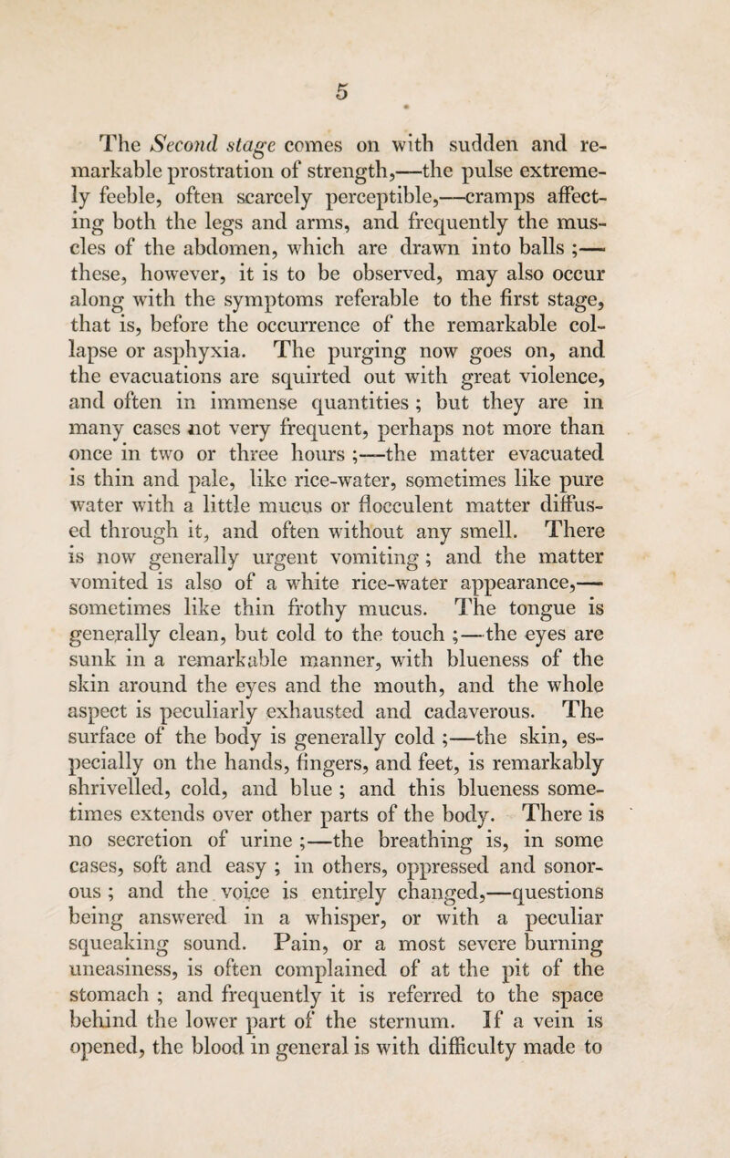 The Second stage comes on with sudden and re¬ markable prostration of strength,—the pulse extreme¬ ly feeble, often scarcely perceptible,—cramps affect¬ ing both the legs and arms, and frequently the mus¬ cles of the abdomen, which are drawn into balls ;—- these, however, it is to be observed, may also occur along with the symptoms referable to the first stage, that is, before the occurrence of the remarkable col¬ lapse or asphyxia. The purging now goes on, and the evacuations are squirted out with great violence, and often in immense quantities ; but they are in many cases not very frequent, perhaps not more than once in two or three hours the matter evacuated is thin and pale, like rice-water, sometimes like pure water with a little mucus or flocculent matter diffus¬ ed through it, and often without any smell. There is now generally urgent vomiting; and the matter vomited is also of a white rice-wTater appearance,— sometimes like thin frothy mucus. The tongue is generally clean, but cold to the touch ;—the eyes are sunk in a remarkable manner, wTith blueness of the skin around the eyes and the mouth, and the whole aspect is peculiarly exhausted and cadaverous. The surface of the body is generally cold ;—the skin, es¬ pecially on the hands, fingers, and feet, is remarkably shrivelled, cold, and blue ; and this blueness some¬ times extends over other parts of the body. There is no secretion of urine ;—the breathing is, in some cases, soft and easy ; in others, oppressed and sonor¬ ous ; and the voice is entirely changed,—questions being answered in a whisper, or with a peculiar squeaking sound. Pain, or a most severe burning uneasiness, is often complained of at the pit of the stomach ; and frequently it is referred to the space behind the lower part of the sternum. If a vein is opened, the blood in general is with difficulty made to