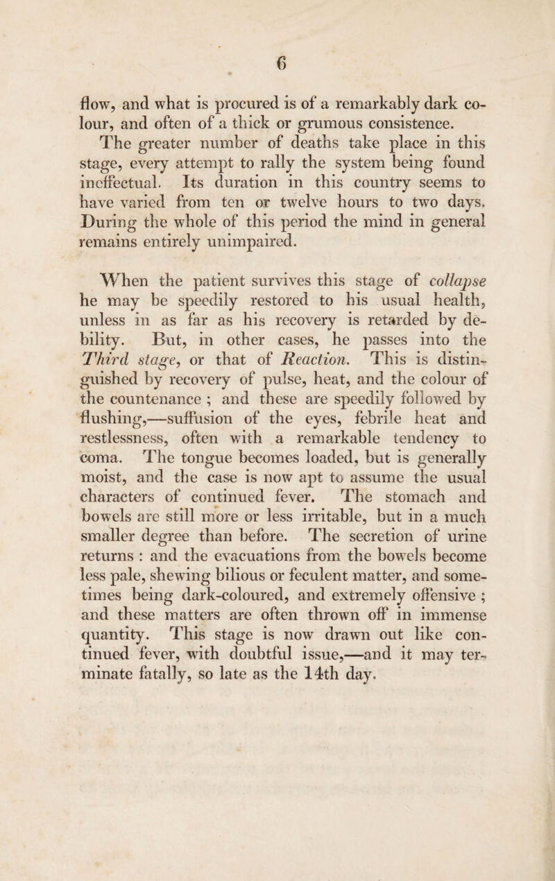 flow, and what is procured is of a remarkably dark co¬ lour, and often of a thick or grumous consistence. The greater number of deaths take place in this stage, every attempt to rally the system being found ineffectual. Its duration in this country seems to have varied from ten or twelve hours to two days. During the whole of this period the mind in general remains entirely unimpaired. When the patient survives this stage of collapse he may be speedily restored to his usual health, unless in as far as his recovery is retarded by de¬ bility. But, in other cases, he passes into the Third stage, or that of Reaction. This is distin¬ guished by recovery of pulse, heat, and the colour of the countenance ; and these are speedily followed by flushing,—suffusion of the eyes, febrile heat and restlessness, often with a remarkable tendency to coma. The tongue becomes loaded, but is generally moist, and the case is now apt to assume the usual characters of continued fever. The stomach and bowels are still more or less irritable, but in a much smaller degree than before. The secretion of urine returns : and the evacuations from the bowels become less pale, shewing bilious or feculent matter, and some¬ times being dark-coloured, and extremely offensive ; and these matters are often thrown off in immense quantity. This stage is now drawn out like con¬ tinued fever, with doubtful issue,—and it may ter¬ minate fatally, so late as the 14th day.