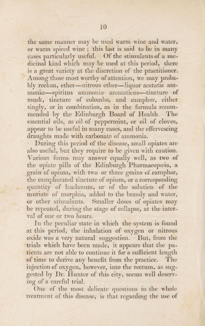 the same manner may be used warm wine and water, or warm spiced wine ; this last is said to be in many cases particularly useful. Of the stimulants of a me¬ dicinal kind which may be used at this period, there is a great variety at the discretion of the practitioner. Among those most worthy of attention, we may proba¬ bly reckon, ether—nitrous ether—liquor acetatis am¬ moniac—spiritus ammoniac aromaticus—tincture of musk, tincture of Colombo, and camphor, either singly, or in combination, as in the formula recom¬ mended by the Edinburgh Board of Health. The essential oils, as oil of peppermint, or oil of cloves, appear to be useful in many cases, and the effervescing draughts made with carbonate of ammonia. During this period of the disease, small opiates are also useful, but they require to be given with caution. Various forms may answer equally well, as two of the opiate pills of the Edinburgh Pharmacopoeia, a grain of opium, with two or three grains of camphor, the camphorated tincture of opium, or a corresponding quantity of laudanum, or of the solution of the muriate of morphia, added to the brandy and water, or other stimulants. Smaller doses of opiates may be repeated, during the stage of collapse, at the inter¬ val of one or two hours. In the peculiar state in which the system is found at this period, the inhalation of oxygen or nitrous oxide was a very natural suggestion. But, from the trials which have been made, it appears that the pa¬ tients are not able to continue it for a sufficient length of time to derive any benefit from the practice. The injection of oxygen, however, into the rectum, as sug¬ gested by Dr. Hunter of this city, seems well deserv¬ ing of a careful trial. One of the most delicate questions in the whole treatment of this disease, is that regarding the use of