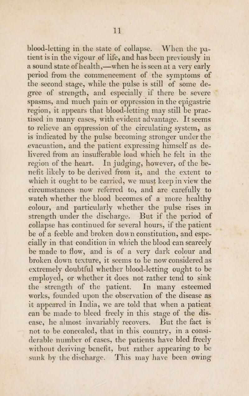 blood-letting in the state of collapse. When the pa¬ tient is in the vigour of life, and has been previously in a sound state of health,-—when he is seen at a very early period from the commencement of the symptoms of the second stage, while the pulse is still of some de¬ gree of strength, and especially if there be severe spasms, and much pain or oppression in the epigastric region, it appears that blood-letting may still be prac¬ tised in many cases, with evident advantage. It seems to relieve an oppression of the circulating system, as is indicated by the pulse becoming stronger under the evacuation, and the patient expressing himself as de¬ livered from an insufferable load which he felt in the region of the heart. In judging, however, of the be¬ nefit likely to be derived from it, and the extent to which it ought to be carried, we must keep in view the circumstances now referred to, and are carefully to watch whether the blood becomes of a more healthy colour, and particularly whether the pulse rises in strength under the discharge. But if the period of collapse has continued for several hours, if the patient be of a feeble and broken down constitution, and espe¬ cially in that condition in which the blood can scarcely be made to flow, and is of a very dark colour and broken down texture, it seems to be now considered as extremely doubtful whether blood-letting ought to be employed, or whether it does not rather tend to sink the strength of the patient. In many esteemed works, founded upon the observation of the disease as it appeared in India, we are told that when a patient can be made to bleed freely in this stage of the dis¬ ease, he almost invariably recovers. But the fact is not to be concealed, that in this country, in a consi¬ derable number of cases, the patients have bled freely without deriving benefit, but rather appearing to be sunk by the discharge. This may have been owing