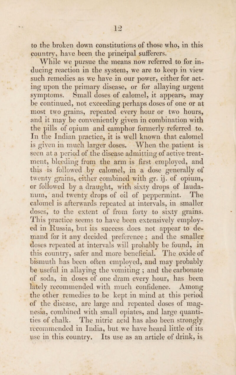 country, have been the principal sufferers. While we pursue the means now referred to for in¬ ducing reaction in the system, we are to keep in view such remedies as we have in our power, either for act¬ ing upon the primary disease, or for allaying urgent symptoms. Small doses of calomel, it appears, may be continued, not exceeding perhaps doses of one or at most two grains, repeated every hour or two hours, and it may be conveniently given in combination with the pills of opium and camphor formerly referred to. In the Indian practice, it is well known that calomel is given in much larger doses. When the patient is seen at a period of the disease admitting of active treat¬ ment, bleeding from the arm is first employed, and this is followed by calomel, in a dose generally of twenty grains, either combined with gr. ij. of opium, or followed by a draught, with sixty drops of lauda¬ num, and twenty drops of oil of peppermint. The calomel is afterwards repeated at intervals, in smaller doses, to the extent of from forty to sixty grains. This practice seems to have been extensively employ¬ ed in Russia, but its success does not appear to de¬ mand for it any decided preference; and the smaller doses repeated at intervals will probably be found, in this country, safer and more beneficial. The oxide of bismuth has been often employed, and may probably be useful in allaying the vomiting ; and the carbonate of soda, in doses of one dram every hour, has been lately recommended with much confidence. Among the other remedies to be kept in mind at this period of the disease, are large and repeated doses of mag¬ nesia, combined with small opiates, and large quanti¬ ties of chalk. The nitric acid has also been strongly recommended in India, but we have heard little of its use in this country. Its use as an article of drink, is