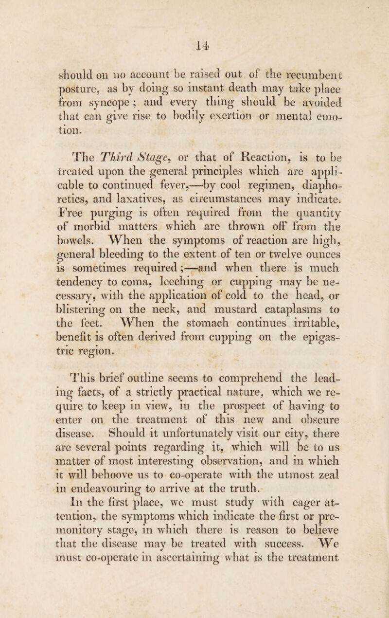 sliould on no account be raised out of the recumbent posture, as by doing so instant death may take place from syncope; and every thing should be avoided that can give rise to bodily exertion or mental emo¬ tion. The Third Stage, or that of Reaction, is to be treated upon the general principles which are appli¬ cable to continued fever,—-by cool regimen, diapho¬ retics, and laxatives, as circumstances may indicate. Free purging is often required from the quantity of morbid matters which are thrown off from the bowels. When the symptoms of reaction are high, general bleeding to the extent of ten or twelve ounces is sometimes required;—and when there is much tendency to coma, leeching or cupping may be ne¬ cessary, with the application of cold to the head, or blistering on the neck, and mustard cataplasms to the feet. When the stomach continues irritable, benefit is often derived from cupping on the epigas¬ tric region. This brief outline seems to comprehend the lead¬ ing facts, of a strictly practical nature, which we re¬ quire to keep in view, in the prospect of having to enter on the treatment of this new and obscure disease. Should it unfortunately visit our city, there are several points regarding it, which will be to us matter of most interesting observation, and in which it will behoove us to co-operate with the utmost zeal in endeavouring to arrive at the truth. In the first place, we must study with eager at¬ tention, the symptoms which indicate the first or pre¬ monitory stage, in which there is reason to believe that the disease may be treated with success. We must co-operate in ascertaining what is the treatment