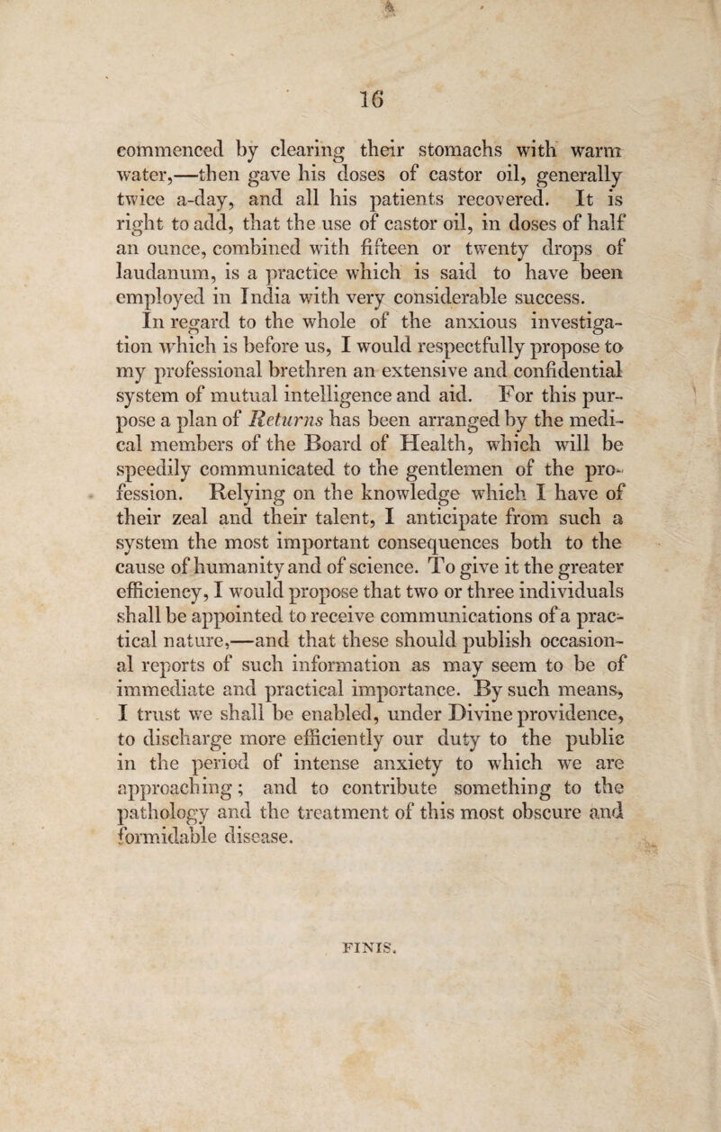 commenced by clearing their stomachs with warm water,—then gave his doses of castor oil, generally twice a-day, and all his patients recovered. It is right to add, that the use of castor oil, in doses of half an ounce, combined with fifteen or twenty drops of laudanum, is a practice which is said to have been employed in India with very considerable success. In regard to the whole of the anxious investiga¬ tion which is before us, I would respectfully propose to my professional brethren an extensive and confidential system of mutual intelligence and aid. For this pur¬ pose a plan of Returns has been arranged by the medi¬ cal members of the Board of Health, which will be speedily communicated to the gentlemen of the pro¬ fession. Relying on the knowledge which I have of their zeal and their talent, I anticipate from such a system the most important consequences both to the cause of humanity and of science. To give it the greater efficiency, I would propose that two or three individuals shall be appointed to receive communications of a prac¬ tical nature,—and that these should publish occasion¬ al reports of such information as may seem to be of immediate and practical importance. By such means, I trust we shall be enabled, under Divine providence, to discharge more efficiently our duty to the public in the period of intense anxiety to which we are approaching; and to contribute something to the pathology and the treatment of this most obscure and formidable disease. FINIS.