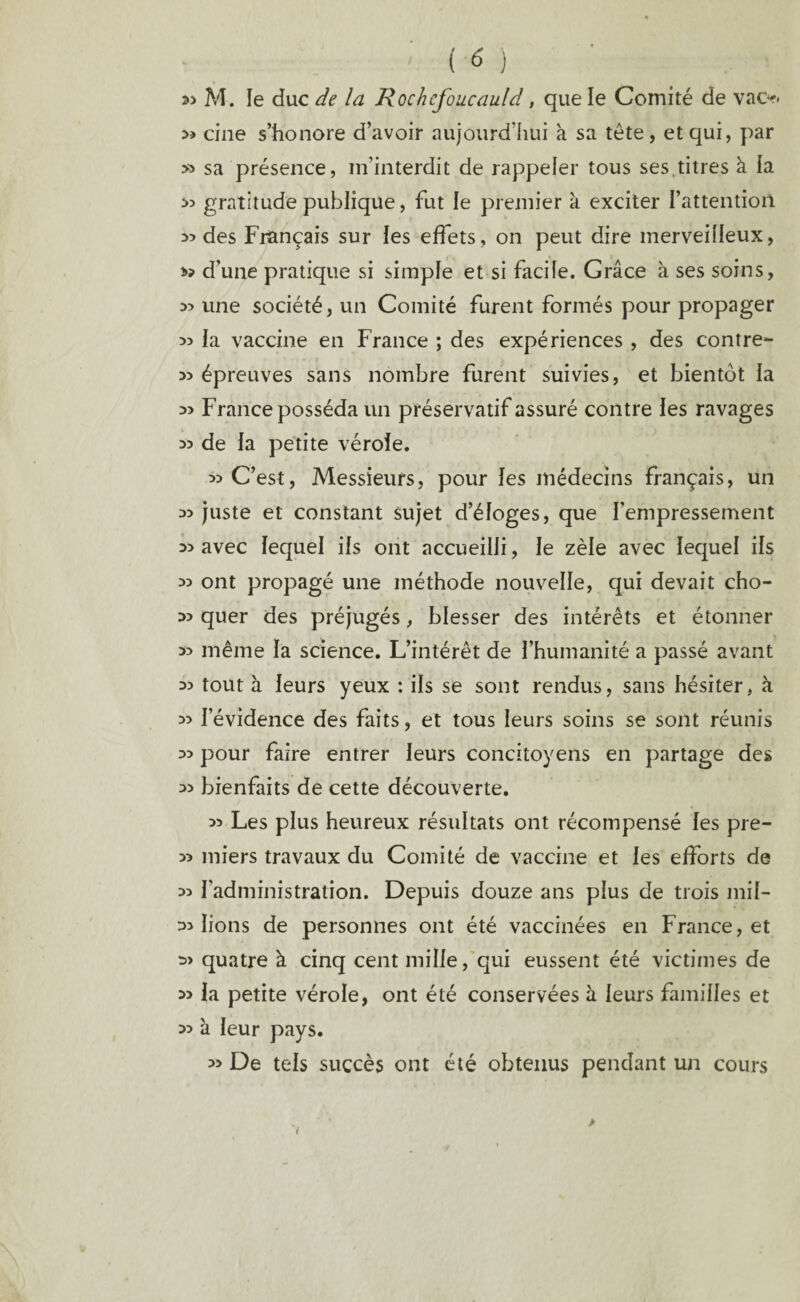 33 M. le duc de la Rochefoucauld, que le Comité de vacr. cine s’honore d’avoir aujourd’hui à sa tête, et qui, par » sa présence, m’interdit de rappeler tous ses titres à la s? gratitude publique, fut le premier à exciter I’attentioil >5 des Français sur les effets, on peut dire merveilleux, d’une pratique si simple et si facile. Grâce à ses soins, une société, un Comité furent formés pour propager >3 la vaccine en France ; des expériences , des contre- » épreuves sans nombre furent suivies, et bientôt la 33 France posséda un préservatif assuré contre les ravages 33 de la petite vérole. 33 C’est, Messieurs, pour les médecins français, un 33 juste et constant sujet d’éloges, que l’empressement 33 avec lequel ils ont accueilli, le zèle avec lequel ils 33 ont propagé une méthode nouvelle, qui devait cho- 33 quer des préjugés, blesser des intérêts et étonner 33 même la science. L’intérêt de l’humanité a passé avant 33 tout à leurs yeux : ils se sont rendus, sans hésiter, à 33 l’évidence des faits, et tous leurs soins se sont réunis 33 pour faire entrer leurs concitoyens en partage des 33 bienfaits de cette découverte. 33 Les plus heureux résultats ont récompensé les pre- 33 miers travaux du Comité de vaccine et les efforts de 33 l’administration. Depuis douze ans plus de trois mil- 33 lions de personnes ont été vaccinées en France, et 3> quatre à cinq cent mille, qui eussent été victimes de 33 la petite vérole, ont été conservées à leurs familles et 33 à leur pays. 33 De tels succès ont été obtenus pendant un cours >