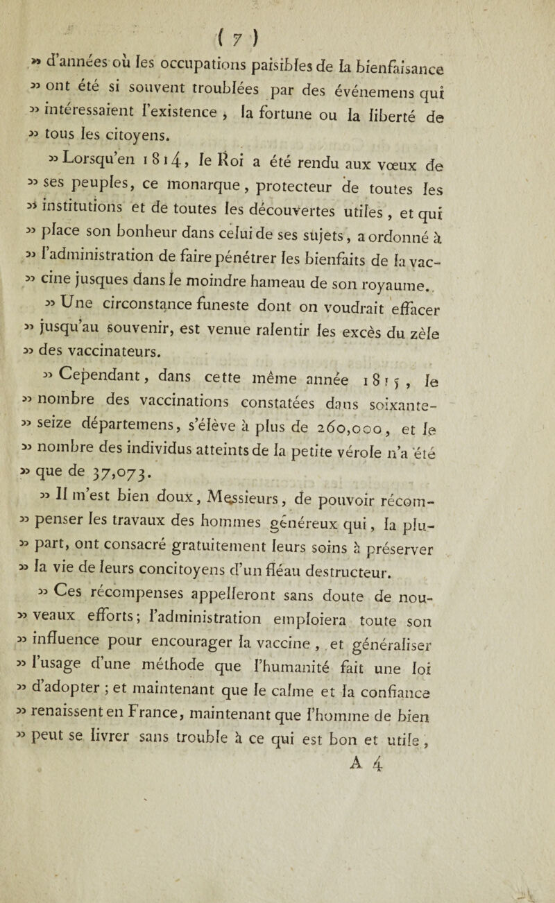 M cl années ou les occupations paisibles de la bienfaisance 33 ont ete si souvent troublées par des événemens qui 35 intéressaient l’existence > la fortune ou la liberté de tous les citoyens. 33 Lorsqu en i 8i4, le Roi a été rendu aux vœux de 33 ses peuples, ce monarque, protecteur de toutes les 33 institutions et de toutes les découvertes utiles , et qui » place son bonheur dans celui de ses sujets, a ordonné à 33 fadministration de faire pénétrer les bienfaits de la vac- 33 cine jusques dans le moindre hameau de son royaume. 35 Une circonstance funeste dont on voudrait effacer » jusqu’au souvenir, est venue ralentir les excès du zèle des vaccinateurs. 33 Cependant, dans cette meme année 1815, le 33 nombre des vaccinations constatées dans soixante- » seize départemens, s’élève k plus de 260,000, et le 33 nombre des individus atteints de la petite vérole n’a été » que de 37,073. « II m’est bien doux, Messieurs, de pouvoir récom- 33 penser les travaux des hommes généreux qui, la plu- » part, ont consacré gratuitement leurs soins k préserver 33 la vie de leurs concitoyens cï’un fléau destructeur. 35 Ces récompenses appelleront sans doute de nou- » veaux efforts; 1 administration emploiera toute son 33 influence pour encourager la vaccine , et généraliser 35 I usage d une méthode que l’humanité fait une loi >3 d adopter ; et maintenant que le calme et la confiance 33 renaissent en France, maintenant que l’homme de bien « peut se livrer sans trouble k ce qui est bon et utile, A 4