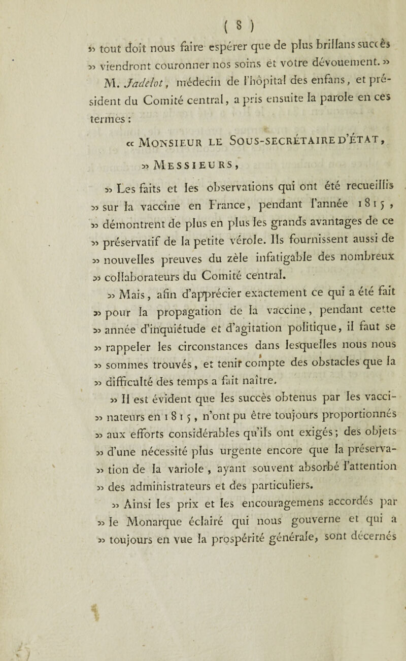 ( M » tout doit nous faire espérer que de plus briilans succès « viendront couronner nos soins ét votre dévouement. « M. Jadelot, médecin de l’hôpital des enfans, et pré¬ sident du Comité central, a pris ensuite la parole en ces termes : cc Monsieur le Sous-secrétaire d’état, » Messieurs, ^ Les faits et les observations qui ont été recueillis » sur la vaccine en France, pendant l année i8ij , >3 démontrent de plus en plus les grands avantages de ce ^5 préservatif de la petite verole. Ils fournissent aussi de >5 nouvelles preuves du zele infatigable des nombreux 35 collaborateurs du Comité central. 53 Mais, afin d’apprécier exactement ce qui a été fait 35 pour la propagation de la vaccine, pendant cette 35 année d’inquiétude et d’agitation politique, il faut se 53 rappeler les circonstances dans lesquelles nous nous >3 sommes trouvés , et tenir compte des obstacles que la 33 difficulté des temps a fait naître. 33 II est évident que les succès obtenus par les vacci- 33 nateiïrs en i 8 i 5, n’ont pu être toujours proportionnés 33 aux efforts considérables qu’ils ont exigés ; des objets 33 d’une nécessité plus urgente encore que la préserva- 33 tion de la variole , ayant souvent absorbé I attention 33 des administrateurs et des particuliers. 33 Ainsi les prix et les encouragemens accordés par 33 le Monarque éclairé qui nous gouverne et qui a 33 toujours en vue la prospérité générale, sont décernés