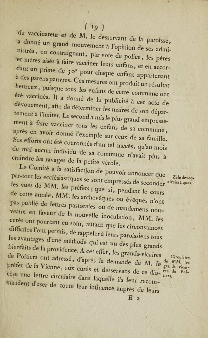 . ( '9 ) * „ d, M. k desservant de la pa,„i,se ‘ ^ 1 loP'n'on * ses ad£ •1res, en contraignant, par voie de police « mères aisés à faire vacciner leurs enfans et daiuun prime de ,o' pour chaque enfant’apport™ heureuxT PaUVr6S' Cc* oat Produit un résultat éTZlZT T,e! “fin! * »■“—o„, « r  •“*%* déterminer 'es ,naires de - C ment à f ' • C S6Cond a mis ,e plus grand empresse- ment a fane vacciner tous les enfans de sa commune apres eh avoir donné IWemni commune. Ses efforts „„,v P 6 SHr ceu-x de sa famille. efforts ont ete couronnés d’un tel succès, qu’au mois de mai aucun individu dp « r ** cendre les ravages de la“*^ *«“ * fes vues de MM. les préfets ; q„e si, pendant Te'cours ^ de cette annee, MM. les archevêques ou évêques nW veaux1 en^ pastora,es ou de mandemens nou- etnes ont n°Uvdfe inoc^n, MM. les «.«s ont pourtant eu soin, autant que les circonstances difficiles 1 ont permis, de rappeler à leurs paroissiens tous les avantages d’une méthode oui est un T bi“f“ d. I, p,ovid„ce. A J, ““ S™* Xt; r adres‘é- <■ * «■”= préfet de la Vienne, aux curé, ■ 1 ê^-vic- eèse nn i • s et Qesservans de ce dio- r“ de Poi- ese une lettre circulaire dans laquelle ils leur r«- mandent d’user de toute t» • a recoin- de toute leur influence auprès de leurs