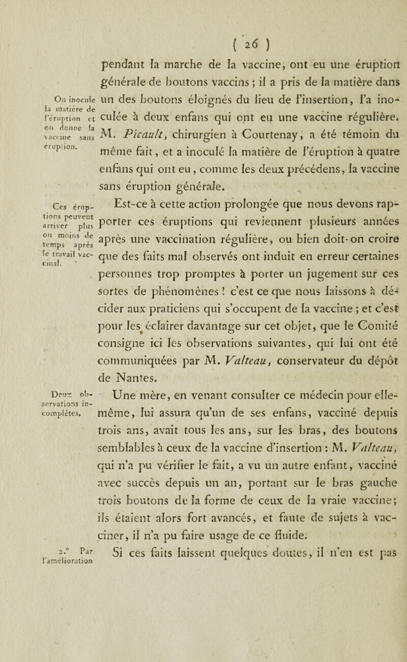 On inocule la matière de l’éruption et en donne fa vaccine sans éruption. Ces érup¬ tions peuvent arriver plus ou moins de temps après le travail vac¬ cinal. Deu- ob¬ servations in¬ complètes. i.° Par l’amélioration ( ) pendant ïa marche de la vaccine, ont eu une éruption générale de boutons vaccins ; il a pris de la matière dans un des boutons éloignés du lieu de l’insertion, Fa ino¬ culée à deux enfans qui ont eu une vaccine régulière. M. Picault, chirurgien à Courtenay, a été témoin du même fait, et a inoculé la matière de l’éruption à quatre enfans qui ont eu, comme les deux précédens, la vaccine sans éruption générale. Est-ce à cette action prolongée que nous devons rap¬ porter ces éruptions qui reviennent plusieurs années après une vaccination régulière, ou bien doit-on croire que des faits mal observés ont induit en erreur certaines personnes trop promptes à porter un jugement sur ces sortes de phénomènes ! c’est ce que nous laissons à dé¬ cider aux praticiens qui s’occupent de la vaccine ; et c’est pour Ies#éclairer davantage sur cet objet, que le Comité consigne ici les observations suivantes, qui lui ont été communiquées par M. Valteau, conservateur du dépôt de Nantes. Une mère, en venant consulter ce médecin pour elle- même, lui assura qu’un de ses enfans, vacciné depuis trois ans, avait tous les ans, sur les bras, des boutons semblables h. ceux de la vaccine d’insertion : M. VnlteaU> qui n’a pu vérifier le fait, a vu un autre enfant, vacciné avec succès depuis un an, portant sur le bras gauche trois boutons de la forme de ceux de la vraie vaccine; ils étaient alors fort avancés, et fuite de sujets à vac¬ ciner, il n'a pu faire usage de ce fuide. Si ces faits laissent quelques doutes, il n’en est pas