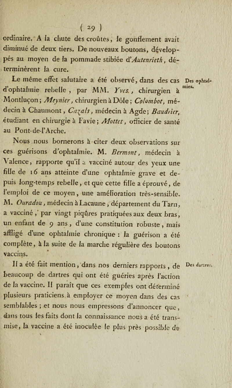 ordinaire. A la chute des croûtes, le gonflement avait diminué de deux tiers. De nouveaux boutons, dévelop¬ pés au moyen de la pommade stibiée d'Autenrieth, dé¬ terminèrent la cure. Le même effet salutaire a été observé, dans des cas Des ophui- dophtalmie rebelle , par MM. Yves., chirurgien à Montluçon; Meynier, chirurgien à Dole ; Colombot, mé¬ decin à Chaumont, Calais, médecin à Agde; Baudrier, étudiant en chirurgie à Favie; Mottet, officier de santé au Pont-de-I’Arche. Nous nous bornerons à citer deux observations sur ces guérisons d ophtalmie. M. Bermont, médecin à Valence, rapporte qu’il a vacciné autour des yeux une fille de 16 ans atteinte d’une ophtalmie grave et de¬ puis long-temps rebelle, et que cette fille a éprouvé, de l’emploi de ce moyen, une amélioration très-sensible. M. Ouradou, médecin àLacaune , département du Tarn, a vacciné, par vingt piqûres pratiquées aux deux bras, un enfant de 9 ans , d’une constitution robuste, mais affligé d’une ophtalmie chronique : la guérison a été complète, à la suite de la marche régulière des boutons vaccins. Il a été fait mention, dans nos derniers rapports, de Des dir£r<f5, beaucoup de dartres qui ont été guéries après l’action de la vaccine. II paraît que ces exemples ont déterminé plusieurs praticiens à employer ce moyen dans des cas ' semblables ; et nous nous empressons d’annoncer que > dans tous les faits dont la connaissance nous a été trans¬ mise, la vaccine a été inoculée le plus près possible de