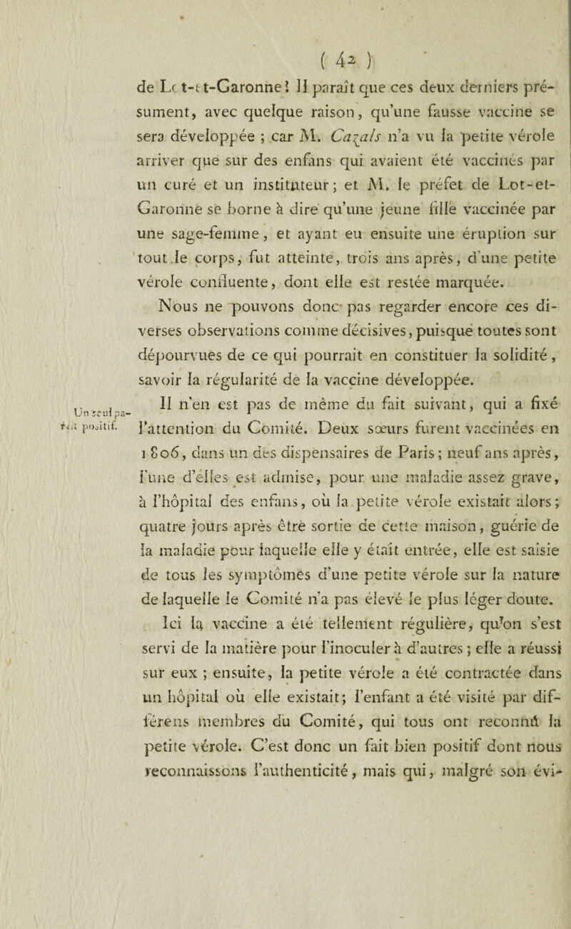 Un ïeiH p pOjitit. ( 42 ) de Le t-et-Garonne l H paraît que ces deux derniers pré¬ sument, avec quelque raison, qu’une fausse vaccine se sera développée ; car AI. Calais n’a vu la petite vérole arriver que sur des enfans qui avaient été vaccinés par un curé et un instituteur; et M. le préfet de Lot-et- Garonne se borne k dire qu’une jeune fille vaccinée par une sage-femme, et ayant eu ensuite une éruption sur tout le corps, fut atteinte, trois ans après, d’une petite vérole coniluente, dont elle est restée marquée. Nous ne pouvons donc pas regarder encore ces di¬ verses observations comme décisives, puisque toutes sont dépourvues de ce qui pourrait en constituer la solidité, savoir la régularité de la vaccine développée. Il n’en est pas de même du fait suivant, qui a fixé l’attention du Comité. Deux soeurs furent vaccinées en 1 806, dans un des dispensaires de Paris ; neuf ans après, l’une d’elles est admise, pour une maladie assez grave, à l’hôpital des enfans, où la petite vérole existait alors; quatre jours après être sortie de cette maison, guérie de la maladie pour laquelle elle y était entrée, elle est saisie de tous les symptômes d’une petite vérole sur la nature de laquelle le Comité n’a pas élevé le plus léger doute. Ici la vaccine a été tellement régulière, qu?on s’est servi de la matière pour l’inoculer h d’autres ; elle a réussi sur eux ; ensuite, la petite vérole a été contractée dans un hôpital où elle existait; l’enfant a été visité par dif- iérens membres du Comité, qui tous ont reconmi la petite vérole. C’est donc un fait bien positif dont nous reconnaissons l’authenticité, mais qui, malgré son évi-