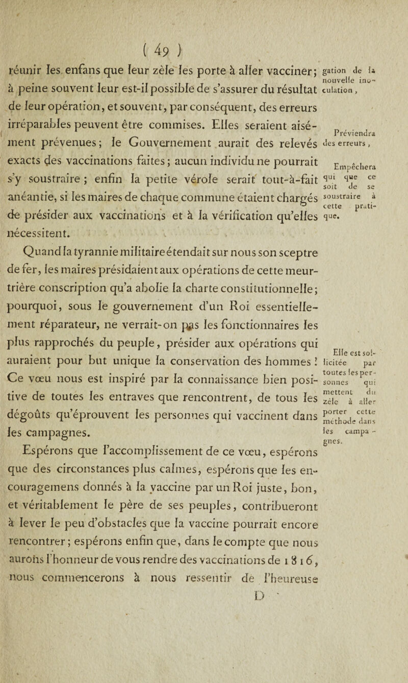 « m réunir les enfans que leur zèle les porte à aller vacciner; à peine souvent leur est-il possible de s’assurer du résultat de leur opération, et souvent, par conséquent, des erreurs irréparables peuvent être commises. Elles seraient aisé¬ ment prévenues; le Gouvernement aurait des relevés exacts des vaccinations faites; aucun individu ne pourrait s’y soustraire ; enfin la petite vérole serait tout-à-fait anéantie, si les maires de chaque commune étaient chargés de présider aux vaccinations et à la vérification qu’elles nécessitent. Quand la tyrannie militaireétendait sur nous son sceptre de fer, les maires présidaient aux opérations de cette meur¬ trière conscription qu’a abolie la charte constitutionnelle; pourquoi, sous le gouvernement d’un Roi essentielle¬ ment réparateur, ne verrait-on pas les fonctionnaires les plus rapprochés du peuple, présider aux opérations qui auraient pour but unique la conservation des hommes î Ce vœu nous est inspiré par la connaissance bien posi¬ tive de toutes les entraves que rencontrent, de tous les dégoûts qu’éprouvent les personnes qui vaccinent dans les campagnes. Espérons que l’accomplissement de ce vœu, espérons que des circonstances plus calmes, espérons que les en- couragemens donnés à la vaccine par un Roi juste, bon, et véritablement le père de ses peuples, contribueront à lever le peu d’obstacles que la vaccine pourrait encore rencontrer; espérons enfin que, dans le compte que nous aurons l’honneur de vous rendre des vaccinations de i 8 16, nous commencerons à nous ressentir de l’heureuse D ' gation de fi nouvelle ino¬ culation , Préviendra des erreurs , Empêchera qui que ce soit de se soustraire à cette prati¬ que. Elle est sol¬ licitée par toutes les per¬ sonnes qui mettent du zèle à aller porter cette méthode dans les campa - gnes.