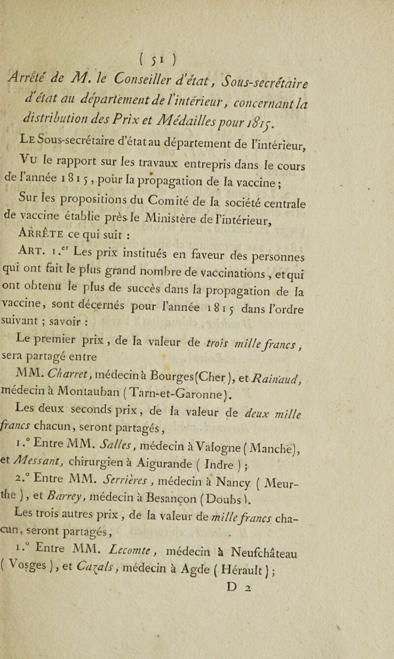 ( 5* ) Arrête de M. le Conseiller d'état, Sous-secrétaire d état au departement de l intérieur, concernant la distribution des Prix et Médailles pour i8ij. Le Sous-secrétaire d’état au département de l’intérieur. Vu Je rapport sur les travaux entrepris dans Je cours de J annee i S 15, poiir la propagation de la vaccine : • ' Sur les propositions du Comité de la société centrale de vaccine établie près Je Ministère de l’intérieur. Arrête ce qui suit : Art. i .c Les prix institués en faveur des personnes qui ont fait le pfus grand nombre de vaccinations , et qui ont obtenu Je plus de succès dans la propagation de fa vaccine, sont décernés pour l’année 1815 dans Tordre suivant ; savoir : Le premier prix , de Ja valeur de trois mille francs, sera partagé entre MM. Chanet, médecin à BourgesfCher ), et Rainaud, médecin a Montauban ( Tarn-et-Garonnel. Les deux seconds prix, de Ja valeur de deux mille francs chacun, seront partagés, 1.° Entre MM. Salles, médecin à Vafogne (Manche), et Adessant, chirurgien à Aigurande ( Indre ) ; 2.0 Entre MM. Serrures, médecin à Nancy ( Meur- the ), et Barrey, médecin à Besançon (Doubs ). Les trois autres prix , de fa valeur de mille francs cha- cun, seront partagés, 1,0 Entre MM- Lecomte, médecin h Neufchâteau ( Vosges ), et Calais, médecin à Agde ( Hérault ) ;