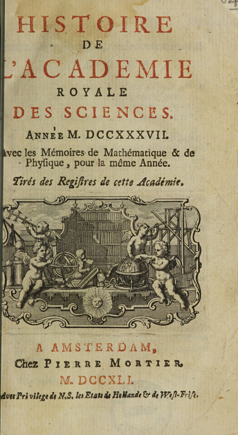 HISTOIRE D E .'ACADEMIE ROYALE DES SCIENCES. Annee M. DCCXXXVII. iwec les Mémoires de Mathématique & de • Phyfique, pour la même Année. Tirés des Regijires de cette Académie, A AMSTERDAM, Chez P i e R u e Mortier» M. DCCXLJ. dvtsPri vlltÿt de N,S. h Etau de HoNande &* de W*Jl~Tr\Jt>