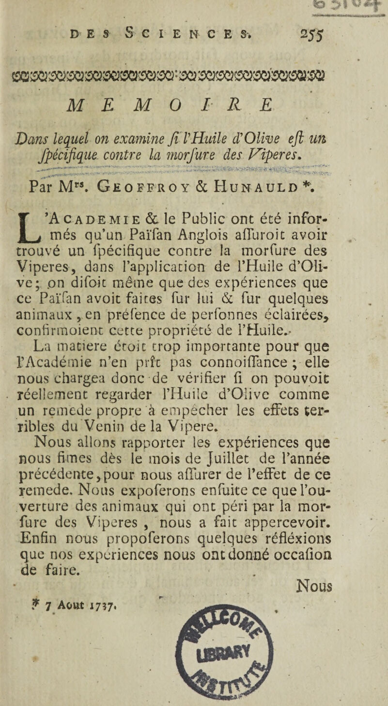 «O des Sciences. 255 MEMOIRE Dans lequel on examine Jt T Huile cT Olive eft un Jpécifique contre la morfure des Viper es. Par Mrs. Geoffroy & Hunauld L’Academie & le Public ont été infor¬ més qu’un Païfan Anglois afluroit avoir trouvé un fpécifique contre la morfure des Viperes, dans l’application de l’Huile d’Oli- ve; on difoit même que des expériences que ce Païfan a voit faites fur lui & fur quelques animaux , en préfence de perfonnes éclairées, confirmoient cette propriété de l’Huile^ La matière éroit trop importante pour que l’Académie n’en prît pas connoiffance ; elle nous chargea donc de vérifier fi on pouvoit réellement regarder l’Huile d’Oiive comme un remede propre à empêcher les effets ter¬ ribles du Venin delà Vipere. Nous allons rapporter les expériences que nous fimes dès le mois de Juillet de l’année précédente,pour nous affurer de l’effet de ce remede. Nous expoferons enfuite ce que l’ou¬ verture des animaux qui ont péri par la mor¬ fure des Viperes , nous a fait appercevoir. Enfin nous propoferons quelques réfîéxions que nos expériences nous ont donné occafion de faire. Nous * 7 Août 1737,