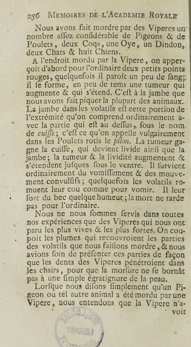 Nous avons fait mordre par des Viperes un nombre affez conlidérable de Pigeons & de Poulets, deux Coqs, une Oye, un Dindon, deux Chats & huit Chiens. ‘ A l’endroit mordu par la Vipere, on apper- çoit d’abord pour l’ordinaire deux petits points rouges, quelquefois il paroît un peu de fang;: il fe forme, en peu de tems une tumeur qui augmente & qui s’étend. C’eil à la jambe que nous avons fait piquer la plupart des animaux» La jambe dans les volatils eit cette portion de l’extrémité qu’on comprend ordinairement a- vec la partie qui eft au deflus,, fous le nom de cuijje ; c’efl ce qu’on appelle vulgairement dans les Poulets rôtis le pilon. La tumeur ga¬ gne la cuifle, qui devient livide ainfi que la jambe; la tumeur & la lividité augmentent & s’étendent jufques fous le ventre. Il lurvient ordinairement du vomiflement & des mouve¬ ment convulfifs ; quelquefois les volatils re¬ muent leur cou comme pour vomir. Il leur fort du bec quelque humeur.; la mort ne tarde pas pour l’ordinaire. Nous ne nous fommes fervis dans toutes sos expériences que des Vipères qui nous ont paru les plus vives & les plus fortes. On cou- poit les plumes qui-recouvraient les parties des volatils que nous faillons mordre, & nous avions foin de préfenter ces parties de façon que les dents des Viperes pénétroient dans les chairs, pour que la morfure ne fe bornât pas à une (impie égratignure de la peau. Lorfque nous difons Amplement qu’un Pi¬ geon ou tel autre animal a été mordu par une Vipere, nous entendons que la Vipere n’a- voit