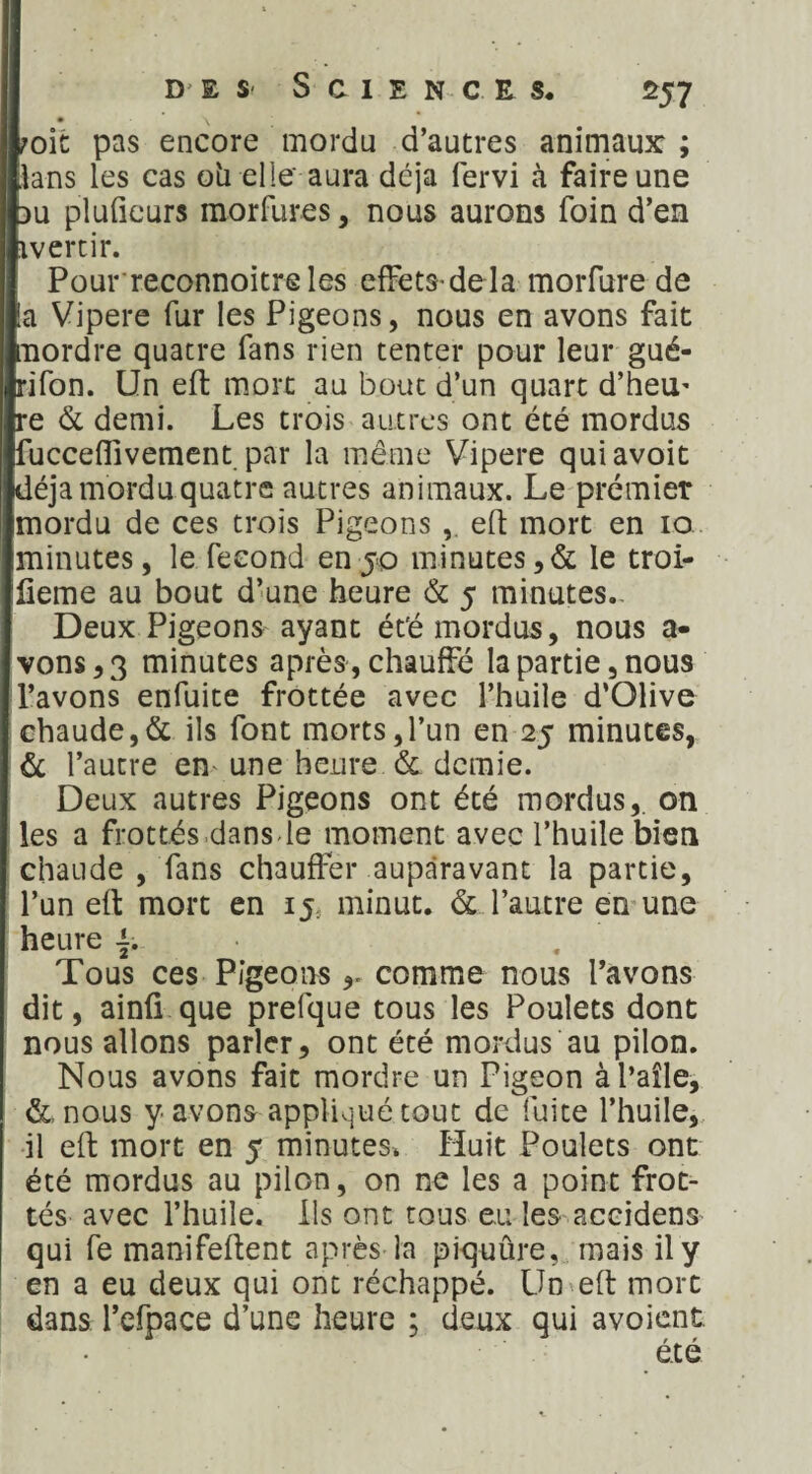 joie pas encore mordu d’autres animaux: ; lans les cas oh elle* aura déjà fervi à faire une du pluficurs inorfures, nous aurons foin d’en ivertir. Pourreconnoitreles effets* delà morfure de ta Vipere fur les Pigeons, nous en avons fait mordre quatre fans rien tenter pour leur gué- rifon. Un eft mort au bout d’un quart d’heu* re & demi. Les trois autres ont été mordus fucceflivement par la même Vipere quiavoit déjà mordu quatre autres animaux. Le premier mordu de ces trois Pigeons , eft mort en 10 minutes, le fécond en jo minutes,& le troi- lieme au bout d’une heure & 5 minutes.. Deux Pigeons ayant été mordus, nous a- vons,3 minutes après, chauffé la partie, nous l’avons enfuite frottée avec l’huile d’Olive chaude,& ils font morts,l’un en 25 minutes, 6c l’autre en une heure 6c demie. Deux autres Pigeons ont été mordus,, on les a frottés dans-le moment avec l’huile bien chaude , fans chauffer auparavant la partie, l’un eft mort en 15, minut. & l’autre en une heure Tous ces Pigeons comme nous l’avons dit, ainfi que prefque tous les Poulets dont nous allons parler, ont été mordus au pilon. Nous avons fait mordre un Pigeon àl’aîle, 6c, nous y avons appliqué tout de fuite l’huile, il eft mort en 5 minutes. Huit Poulets ont été mordus au pilon, on ne les a point frot¬ tés avec l’huile. Ils ont tous eu les accidens qui fe manifeftent après la piquûre, mais il y en a eu deux qui ont réchappé. Un eft mort dans l’efpace d’une heure ; deux qui avoient.