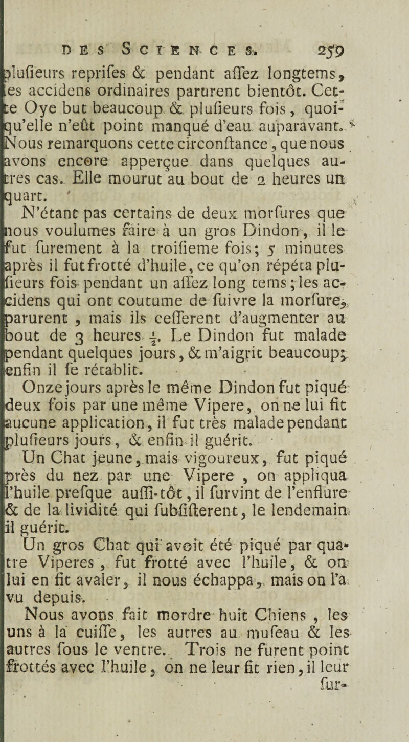 ?lufieurs reprifes & pendant affez longtems, es accidens ordinaires parurent bientôt. Cet¬ te Oye but beaucoup & plufîeurs fois, quoi¬ qu’elle n’eût point manqué d’eau auparavant. v Nous remarquons cette circonftance , que nous avons encore apperçue dans quelques au¬ tres cas. Elle mourut au bout de 2 heures un. quart. ' ■ , N’étant pas certains de deux morfures que nous voulûmes faire à un gros Dindon , il le fut furement à la troifieme fois; 5 minutes après il futfrotté d’huile, ce qu’on répéta plu- fieurs fois- pendant un alfez long tems ; les ac- cidens qui ont coutume de fuivre la morfure, parurent , mais ils ceiïerent d’augmenter au bout de 3 heures j. Le Dindon fut malade pendant quelques jours ,& m’aigrit beaucoup;, enfin il fe rétablit. Onze jours après le même Dindon fut piqué deux fois par une même Vipere, on ne lui fit aucune application, il fut très malade pendant plufîeurs jours, & enfin il guérit. Un Chat jeune,mais vigoureux, fut piqué près du nez par une Vipere , on appliqua l’huile prefque aufli-tôt, il furvint de l’enflure i& de la lividité qui fubfîflerent, le lendemain il guérit. Un gros Chat qui avoit été piqué par qua¬ tre Viperes , fut frotté avec l’huile, & on lui en fit avaler, il nous échappa, maison l’a vu depuis. Nous avons fait mordre huit Chiens , les uns à la cuifle, les autres au mufeau & les autres fous le ventre. Trois ne furent point frottés avec l’huile, on ne leur fît rien,il leur fur-