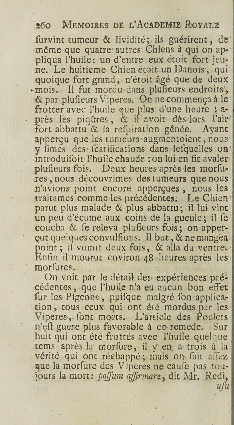 furvint tumeur & lividité; ils guérirent , de même que quatre autres Chiens à qui on ap¬ pliqua l’huile: un d’entre eux étoit fort jeu¬ ne. Le huitième Chien étoit un Danois, qui quoique fort grand, n’étoit âgé que de deux «■mois. Il fut mordu dans plufieurs endroits, & par plufieurs Viperes-. On ne commença à le frotter avec l’huile que plus d’une heure | au¬ près les piqûres, & il avoit dès-lors l’air' fort abbattu & la refpiration gênée. Ayant apperçu que les tumeurs augmentoient, nous y times des fcarifications dans lefquelles on1 introduifoit l’huile chaude ;on lui en fit avaler plufieurs fois. Deux heures après les morfu- res, nous découvrimes des tumeurs que nous n’avions point encore apperçues , nous les traitâmes comme les précédentes. Le ChienJ parut plus malade & plus abbattu; il lui vint un peu d’écume aux coins de la gueule; il fe coucha & fe releva plufieurs fois; on apper- çut quelques convulfions: Il but, & ne mangea point; il vomit deux fois, & alla du ventre^ Enfin il mou-rut environ 48 heures après les moi* fu res. On voit par le détail des- expériences pré¬ cédentes, que l’huile n’a eu aucun bon effet fur les Pigeons , ppifque malgré fon applica¬ tion r tous ceux qui'ont été mordus par les Viperes ,-font morts. L’article des Poulets n’eft guère plus favorable à ce remede. Sur huit qui ont été frottés avec l’huile, quelque tems après la morfure, il y'.en. a trois à la vérité qui ont réchappé; mais on- fait aflez que la morfure des Viperes ne caufe pas tou¬ jours la mort: pojjmn ajfirmarey dit Mr. Redi,