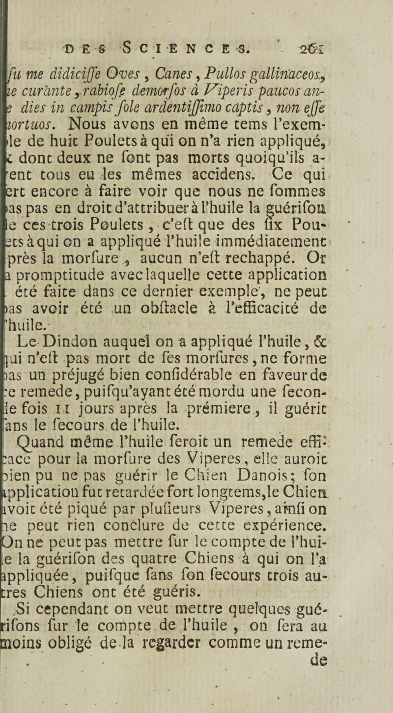 fa me didicijfe Oves , Canes, Pullos gallin'aceos, je curante, rabiofe demorfos à Vipevis paucos an- ? àfe in campis foie ardentifftmo càptis, non ejfe lortuos. Nous avons en même tems l’exem* île de huit Poulets à qui on n’a rien appliqué, i donc deux ne font pas morts quoiqu’ils a- ent tous eu les mêmes accidens. Ce qui ert encore à faire voir que nous ne Tommes •as pas en droit d’attribuerà l’huile la guérifon ie ces trois Poulets , c’eft que des fix Pou* ctsàqui on a appliqué l’huile immédiatement près la morfure , aucun n’eft réchappé. Or a promptitude avec laquelle cette application été faite dans ce dernier exemple, ne peut >as avoir été un obftacle à l’efficacité de 'huile. Le Dindon auquel on a appliqué l’huile, & }ui n’eft pas mort de fes morfures,ne forme >as un préjugé bien confidérable en faveur de :e remede, puifqu’ayant été mordu une fecon- ie fois il jours après la prémiere, il guérit ans le fecours de l’huile. Quand même l’huile feroit un remede effi¬ cace pour la morfure des Viperes, elle auroit aien pu ne pas guérir le Chien Danois; fon ipplication fut retardée fort longtems,îe Chien ivoitété piqué par plufieurs Viperes, amf on ie peut rien conclure de cette expérience. On ne peut pas mettre fur le compte de l’hui¬ le la guérifon des quatre Chiens à qui on l’a appliquée, puifque fans fon fecours trois au¬ tres Chiens ont été guéris. Si cependant on veut mettre quelques gué- rifons fur le compte de l’huile , on fera au moins obligé de là regarder comme un reme- . de