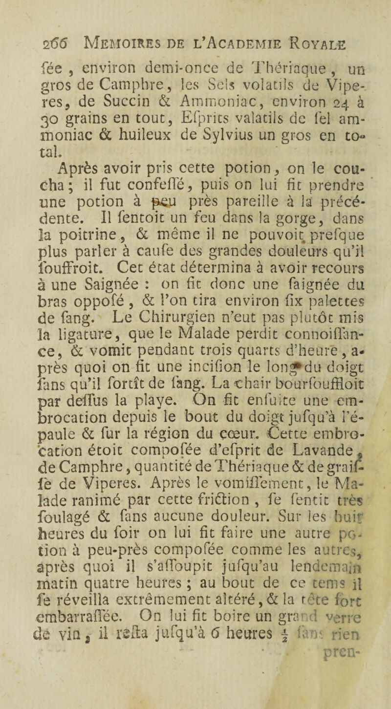 fée , environ demi-once de Thériaque, un gros de Camphre, les Sels volatils de Vipè¬ res, de Succin & Ammoniac, environ 24 à 30 grains en tout, Efprits valatiis de lel am¬ moniac & huileux de Sylvius un gros en to- tal. Après avoir pris cette potion , on le cou¬ cha; il fut confefTé, puis on lui fit prendre une potion à peu près pareille à la précé¬ dente. 11 fentoit un feu dans la gorge, dans la poitrine, & même il ne pouvoit prefque plus parler à caufe des grandes douleurs qu’il fouffroit. Cet état détermina à avoir recours à une Saignée : on fit donc une faignée du bras oppofé , & l’on tira environ fix palettes de fang. Le Chirurgien n’eut pas plutôt mis la ligature, que le Malade perdit connoiflan- ce, & vomit pendant trois quarts d’heure, a* près quoi on fit une incifion le longf du doigt fans qu’il forcît de fang. La chair bourfouffioit par deffus la playe. On fit enfuite une em¬ brocation depuis le bout du doigt jufqu’à l’é¬ paule & fur la région du cœur. Cette embro¬ cation étoit compofée d’efprit de Lavande, de Camphre, quantité de Thériaque & de graifi¬ le de Viperes. Après le vomifièment, le Ma¬ lade ranimé par cette fridtion , fe fientit très foulagé & fans aucune douleur. Sur les huit' heures du foir on lui fit faire une autre po- tion il peu-près compofée comme les autres, après quoi il s’aüoupit jufqu’au lendemain matin quatre heures ; au bout de ce tenus il fe réveilla extrêmement altéré,& la tête fort embarraflèe. On lui fit boire un grâr.d verre de vin} il refia jufqu’à 6 heures j b rien ~ • • . •* prcn-