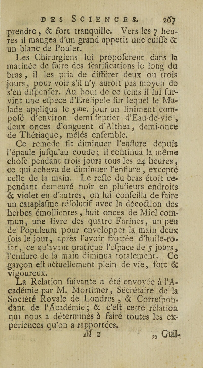 prendre , & fort tranquille. Vers les 7 heu¬ res il mangea d’un grand appétit une cuifie de un blanc de Poulet. Les Chirurgiens lui prepoferent dans la matinée de faire des fcarifications le long du bras, il les pria de différer deux ou trois jours, pour voir s’il n’y auroit pas moyen de s’en difpenfer. Au bout de ce tems il lui fur- vint une efpece d’Eréfipele fur lequel le Ma¬ lade appliqua le 5me. jour un liniment com- pofé d’environ demi feptier d’Eau-de-vie , deux onces d’onguent d'Althea, demi-once de Thériaque, mêlés enfemble. Ce remede fit diminuer l’enflure depuis l’épaule jufqu’au coude; il continua la même chofe pendant trois jours tous les 24 heures, ce qui acheva de diminuer l’enflure , excepté celle de la main. Le refie du bras étoit ce¬ pendant demeuré noir en plufieurs endroits & violet en d’autres, on lui confeilla de faire un catapîafme réfolutif avec la décoétion des herbes émollientes, huit onces de Miel com¬ mun, une livre des quatre Farines, un peu de Populeum pour envelopper la main deux fois le jour, après l’avoir frottée d’huiîe-ro- fat, ce qu’ayant pratiqué l’efpace de 5 jours, l’enflure de la main diminua totalement. Ce garçon efl actuellement plein de vie, fort <5c vigoureux. La Relation fuivante a été envoyée à l’A¬ cadémie par M. Mortimer, Sécrétaire de la Société Royale de Londres , & Correfpon* dant de l’Académie; & c’eft cette rélation qui nous a déterminés à faire toutes les ex¬ périences qu’on a rapportées. M 2 „ GuiL