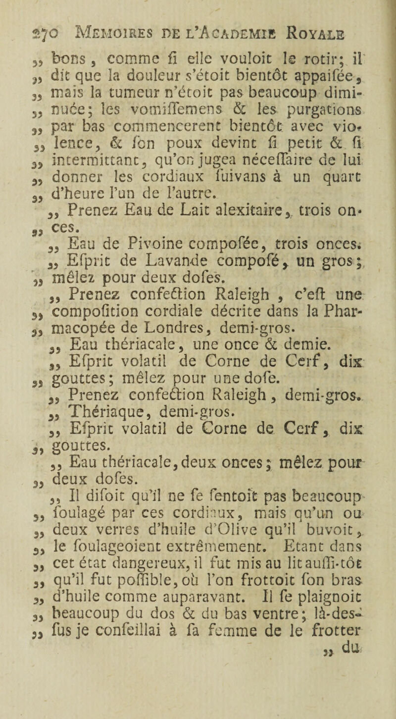 35 bons, comme fi elle vouloit le rôtir; il 35 dit que la douleur s’étoit bientôt appaifée, 33 mais la tumeur n’étoit pas beaucoup dimi- 3, nuée; les vomiflemens & les purgations 3, par bas commencèrent bientôt avec vio* 33 lence, & fon poux devint fi petit & fi 33 intermittant5 qu’on jugea nécefiaire de lui 33 donner les cordiaux fuivans à un quart 35 d’heure l’un de l’autre. 3, Prenez Eau de Lait alexitaire, trois on* 33 ces. 35 Eau de Pivoine compoféc, trois onces. 33 Efprit de Lavande compofé* un gros; 33 mêlez pour deux doles. 33 Prenez confection Raîeigh , c’eft une 33 compofition cordiale décrite dans la Phar- 33 macopée de Londres, demi-gros. 3, Eau thériacale, une once & demie. 3, Efprit volatil de Corne de Cerf, dix 3, gouttes; mêlez pour unedofe. 33 Prenez confection Raleigh, demi-gros. 3, Thériaque, demi-gros. ,, Efprit volatil de Corne de Cerf, dix 3, gouttes. ,3 Eau thériacale,deux onces; mêlez pour 3, deux dofes. ,, Il difoit qu’il ne fe fentoit pas beaucoup 3, foulagé par ces cordiaux, mais qu’un ou 3, deux verres d’huile d’Olive qu’il buvoit, 3, le fouîageoient extrêmement. Etant dans 3, cet état dangereux, il fut mis au lit aufîi-tÔE 3, qu’il fut pofîible,ûii l’on frottoit fon bras 3, d’huile comme auparavant. Il fe plaignoit 3, beaucoup du dos & du bas ventre; là-des- 3, fus je confeillai à fa femme de le frotter