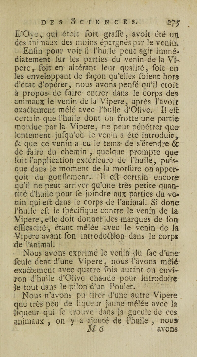 L’Oye, qui étoit fort graife, avoit été un des animaux des moins épargnés par le venin. Enfin pour voir fi l’huile peut agir immé¬ diatement fur les parties du venin de la Vi¬ père foit en altérant leur qualité, foit en les enveloppant de façon qu’elles foient hors d’état d’opérer, nous avons penfé qu’il etoit à propos* de faire entrer dans le corps des animaux le venin de la Vipere, après l’avoir exactement mêlé avec l’huile d’Olive. Il eft certain que l’huile dont on frotte une partie mordue par la Vipere, ns peut pénétrer que lentement jufqu’oii le vem'n a été introduit9 & que ce venin a eu le teins de s’étendre & de faire du chemin , quelque prompte que foit l’application extérieure de l’huile, puis* que dans le moment de la morfure on apper- çoit du gonflement. Il eft certain encore qu’il ne peut arriver qu’une très petite quan¬ tité d’huile pour fe joindre aux parties du ve¬ nin qui eft dans le corps de l’animal. Si donc l’huile eft le fpécifique contre le venin de la Vipere,elle doit donner des marques de fou efficacité, étant mêlée avec le venin de la Vipere avant fon introduction dans le corps de l’animal. Nous avons exprimé le venin du fac d’une- feule dent d’une Vipere, nous l’avons mêlé exactement avec quatre fois autant ou envi¬ ron d’huile d’Olive chaude pour introduire le tout dans le pilon d’un Poulet. Nous n’avons pu tirer d’une autre Vipere que très peu de liqueur jaune mêlée avec la liqueur qui fe trouve dans ja gueule de ces animaux , on y a ajouté de l’huile , nous M 6 avons