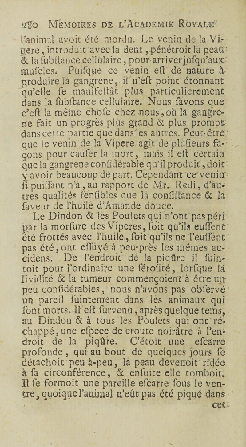 l’animal avoir été mordu. Le venin de la Vi¬ père , introduit avec la dent, pénétroit la peau & la fubftance cellulaire j pour arriverjufqu’aux mufcles. Puifque ce venin eft de nature à produire la gangrené,.il n’eft point étonnant qu’elle fe manifeftât plus particulièrement dans la fil bilan ce cellulaire. Nous favons que c’eft la même choie chez nous,oh là gangre¬ né fait un progrès plus grand & plus prompt dans cette partie que dans les autres. Peut-être que le venin de la Vipcre agit de plufieurs fa¬ çons pour caufer la mort, mais il elt certain que la gangrené confidérable qu’il produit, doit y avoir beaucoup de part. Cependant ce* venin ii puiiïant n’a ,au rapport de Mr. R edi, d’au¬ tres qualités fenfibles que la conlHtance 6c la faveur de l’huile d’Amande douce. Le Dindon & les Poulets qui n’ont pas péri par la morfure des Viperes, foie qu’ils euffent été frottés avec l’huile, fait qu’ils ne l’eulTent pas été,ont eiluyé à peu-près les mêmes ac- cidens. De l’endroit de la piqûre il fuin- toit pour l’ordinaire une férofité, lorfque là lividité 6c la tumeur commençoient à être un peu confidérables, nous n’avons pas obfervé un pareil fuintement dans les animaux qui1 font morts. 11 eft furvenu, après quelque tems, au Dindon & à tous les Poulets qui ont ré¬ chappé, une efpece de croûte noirâtre à Pen; droit de la piqûre. C’étoit une efearre profonde , qui au bout de quelques jours fe détachoit peu à-peu, la peau devenoit rrdée à fa circonférence, 6c enfuite elle tomboit* Il fe formoit une pareille efearre fous le ven¬ tre 3 quoique l’animal n’eût pas été piqué dans - cer. -