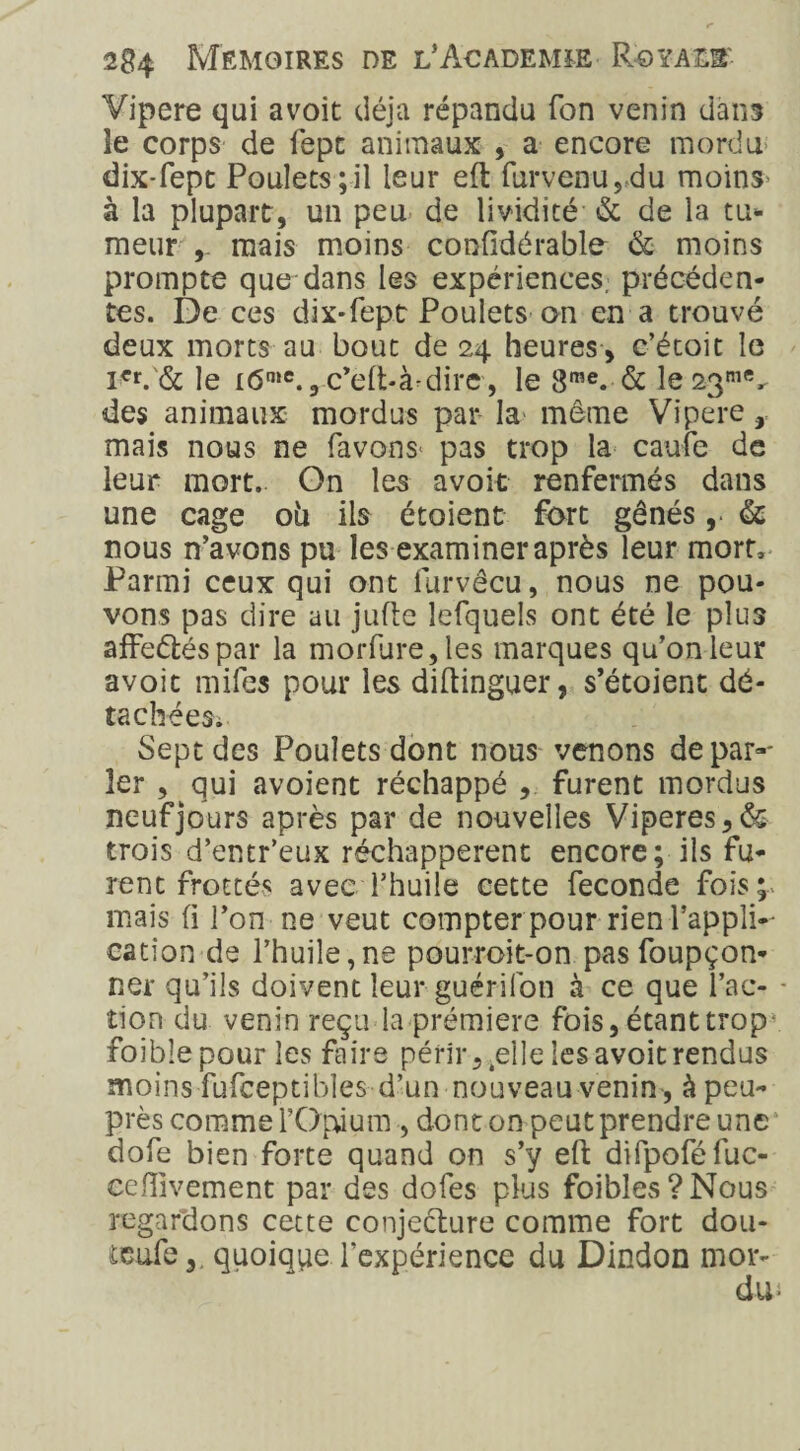 Vipere qui avoit déjà répandu Ton venin dans îe corps de iepc animaux , a encore mordu dix-fept Poulets ;il leur eft furvenu,du moins à la plupart, un peu de lividité & de la tu* meur mais moins confidérable & moins prompte que dans les expériences; précéden¬ tes. De ces dix-fept Poulets on en a trouvé deux morts au bout de 24 heures , c’étoit le iCr. & le i<5°‘e., c’eft-à-dire, le 8n,e. & le 23me, des animaux mordus par la même Vipere, mais nous ne favons< pas trop la caufe de leur mort. On les avoit renfermés dans une cage oii ils étaient fort gênés&; nous n’avons pu les examiner après leur mort. Parmi ceux qui ont furvêcu, nous ne pou¬ vons pas dire au jufte lefquels ont été le plus affeétéspar la morflire,les marques qu’on leur avoit mifes pour les diftinguer, s’étoient dé¬ tachées. Sept des Poulets dont nous venons depar^ 1er , qui avoient réchappé furent mordus neuf jours après par de nouvelles Viperes,& trois d’entr’eux réchappèrent encore; ils fu¬ rent frottés avec l’huile cette fécondé fois; mais fi l’on ne veut compter pour rien l’appli¬ cation de l’huile,ne pourroit-on pasfoupçon- ner qu’ils doivent leur guérifon à ce que fac¬ tion du venin reçu la prémiere fois, étant trop- foiblepour les faire périr, ^elle les avoit rendus moins fufceptibles d’un nouveau venin , à peu- près comme l’Opium , dont on peut prendre une dofe bien forte quand on s’y eft difpoféluc- ceftivement par des dofes plus faibles? Nous regardons cette conjecture comme fort dou- ieufe,, quoique l'expérience du Dindon mor-