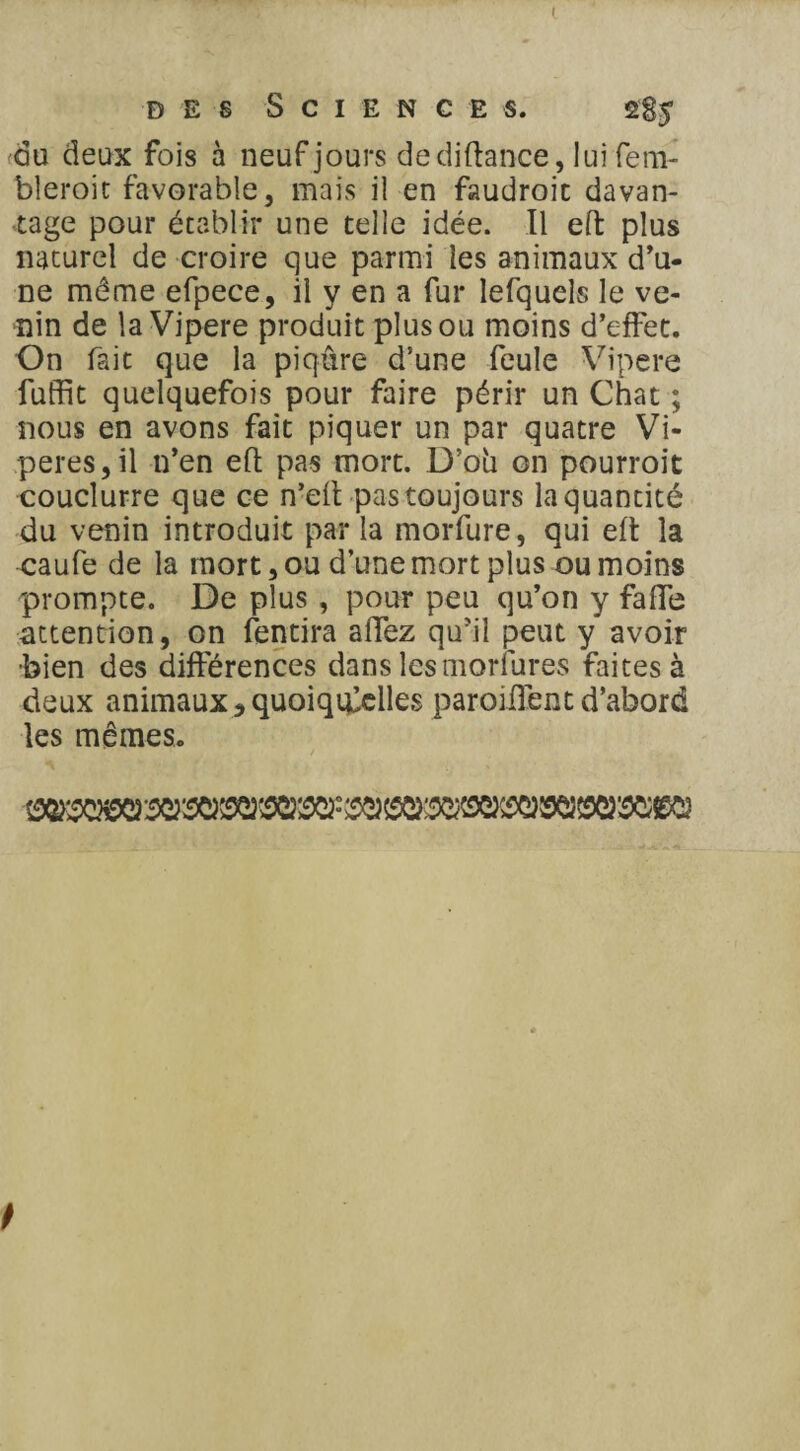 du deux fois à neuf jours de diftance, lui fem- bleroic favorable, mais il en faudrait davan¬ tage pour établir une telle idée. Il eft plus naturel de croire que parmi les animaux d’u¬ ne même efpece, il y en a fur lefquels le ve¬ nin de la Vipere produit plus ou moins d’effet. On fait que la piqûre d’une feule Vipere fuffit quelquefois pour faire périr un Chat ; nous en avons fait piquer un par quatre Vi¬ pères, il n’en eft pas mort. D’où on pourroit couclurre que ce n’eft pas toujours la quantité du venin introduit par la morfure, qui eft la caufe de la mort, ou d’une mort plus ou moins prompte. De plus, pour peu qu’on y fafte attention, on fendra aftez qu’il peut y avoir bien des différences dans lesmorlures faites à deux animaux 3 quoiqu'elles paroiflent d’abord les mêmes.