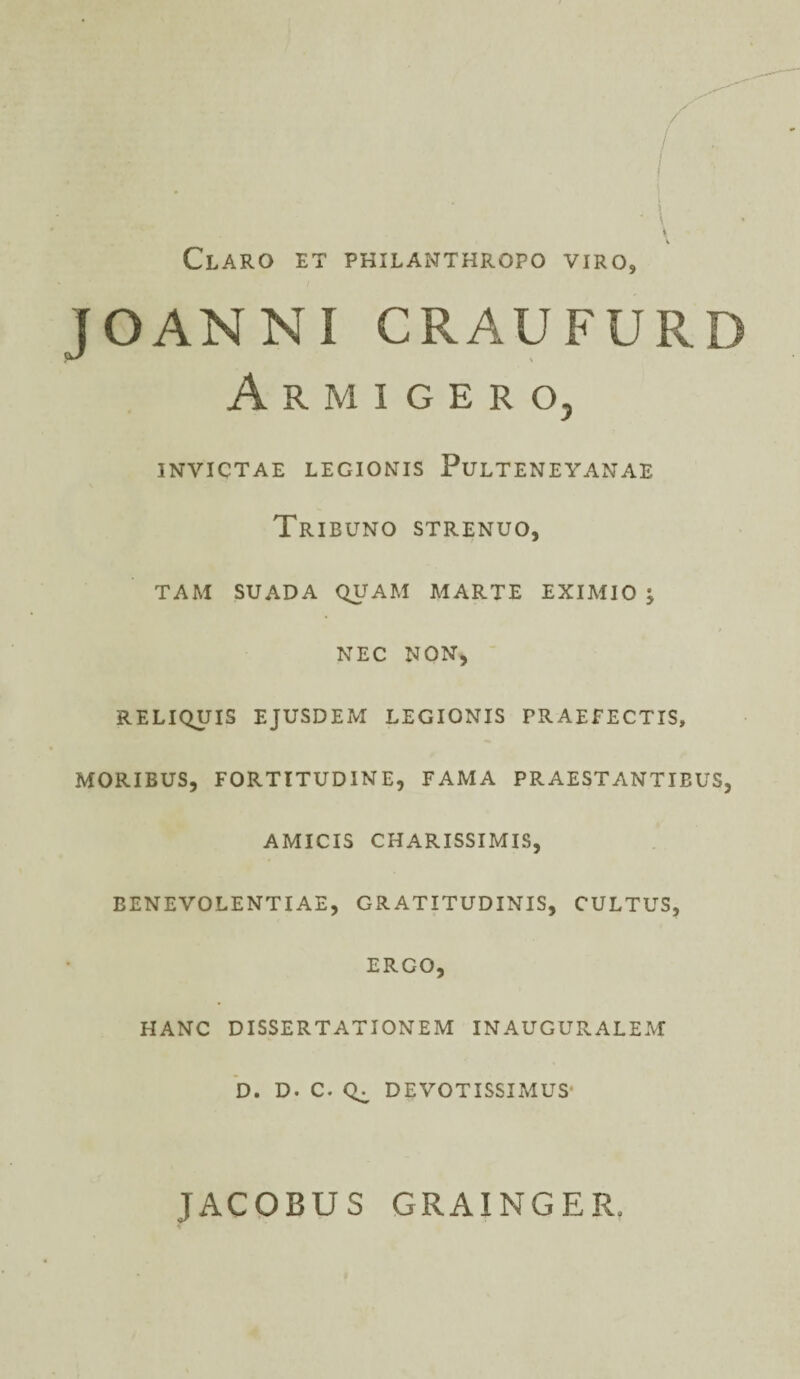 Claro et philanthropo viro, J OAN N I CRAUFURD Armigero, INVICTAE LEGIONIS PlJLTENEYANAE Tribuno strenuo, TAM SUADA QUAM MARTE EXIMIO •> NEC NON, RELIQUIS EJUSDEM LEGIONIS PRAEFECTIS, MORIBUS, FORTITUDINE, FAMA PRAESTANTIBUS, AMICIS CHARISSIMIS, BENEVOLENTIAE, GRATITUDINIS, CULTUS, ERGO, HANC DISSERTATIONEM INAUGURALEM D. D. C. Q^ DEVOTISSIMUS- JACOBUS GRAINGER.