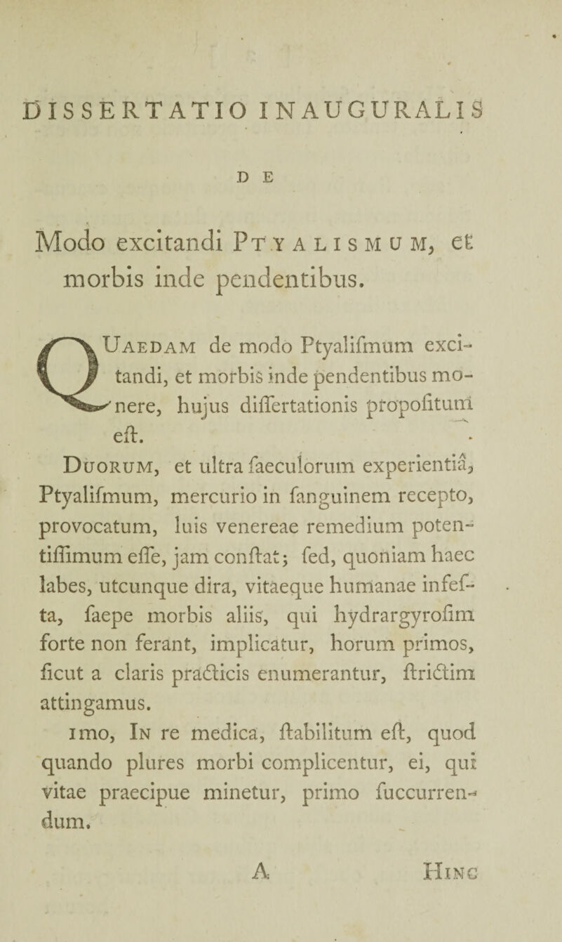 DISSERTATIO INAUGURALIS D E Modo excitandi Ptyalis m u m, et morbis inde pendentibus. QUaedam de modo Ptyalifmum exci¬ tandi, et morbis inde pendentibus mo- ''nere, hujus differtationis propofiturri efh Dcjorum, et ultra faeculorum experientia^ Ptyalifmum, mercurio in fanguinem recepto, provocatum, luis venereae remedium poten- tiffimum effe, jam conftat; fed, quoniam haec labes, utcunque dira, vitaeque humanae infef- ta, faepe morbis aliis, qui hydrargyroiim forte non ferant, implicatur, horum primos, ficut a claris pradlicis enumerantur, ftridtim attingamus. imo, In re medica, ftabilitum eft, quod quando plures morbi complicentur, ei, qui vitae praecipue minetur, primo fuccurren^ dum. A Hinc