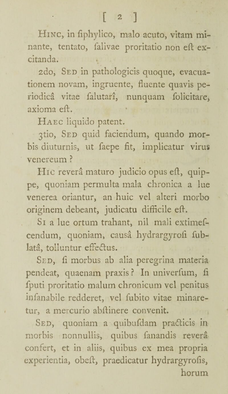 Hinc, in fiphylico, malo acuto, vitam mi¬ nante, tentato, falivae proritatio non eft ex¬ citanda. 2do, Sed in pathologicis quoque, evacua¬ tionem novam, ingruente, fluente quavis pe¬ riodica vitae falutari, nunquam folicitare, axioma eft. Haec liquido patent. jtio, Sed quid faciendum, quando mor¬ bis diuturnis, ut faepe fit, implicatur virus venereum ? Hic revera maturo judicio opus eft, quip¬ pe, quoniam permulta mala chronica a lue venerea oriantur, an huic vel alteri morbo originem debeant, judicatu difficile eft. Si a lue ortum trahant, nil mali extimef- cendum, quoniam, causa hydrargyroli fub- lata, tolluntur effedtus. Sed, fi morbus ab alia peregrina materia pendeat, quaenam praxis ? In univerfum, fi fputi proritatio malum chronicum vel penitus infanabile redderet, vel fubito vitae minare¬ tur, a mercurio abftinere convenit. Sed, quoniam a quibufdam pradlicis in morbis nonnullis, quibus fanandis revera confert, et in aliis, quibus ex mea propria experientia, obeft, praedicatur hydrargyrofis, horum