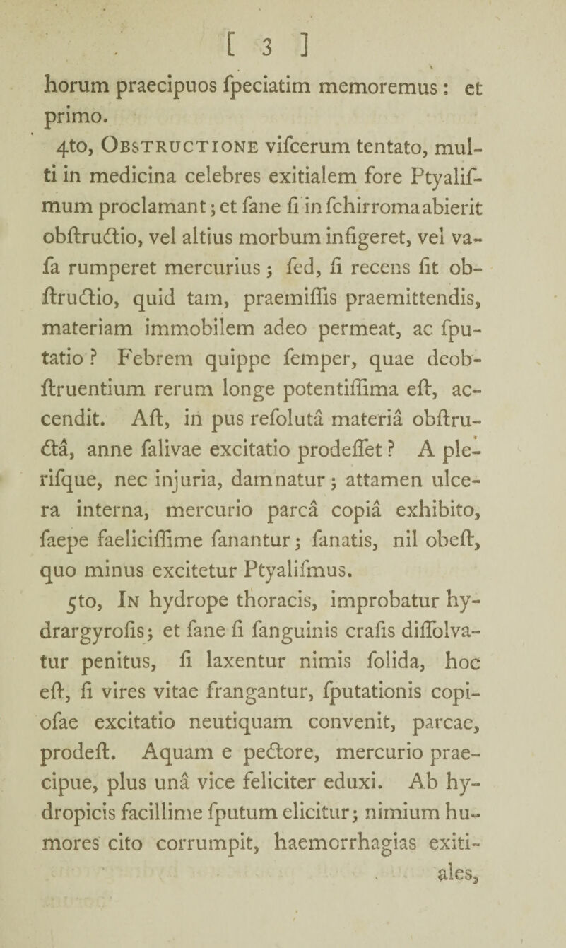 \ horum praecipuos fpeciatim memoremus: et primo. 4to, Obstructione vifcerum tentato, mul¬ ti in medicina celebres exitialem fore Ptyalif- mum proclamant; et fane fi in fchirroma abierit obftrudtio, vel altius morbum infigeret, vel va- fa rumperet mercurius; fed, fi recens fit ob- ftrudtio, quid tam, praemifiis praemittendis, materiam immobilem adeo permeat, ac fpu- tatio ? Febrem quippe femper, quae deob- ftruentium rerum longe potentiffima eft, ac¬ cendit. Aft, in pus refoluta materia obftru- <fta, anne falivae excitatio prodeflet ? A ple- rifque, nec injuria, damnatur; attamen ulce¬ ra interna, mercurio parca copia exhibito* faepe faeliciflime fanantur; fanatis, nil obeft, quo minus excitetur Ptyalifmus. 5to, In hydrope thoracis, improbatur hy- drargyrofis; et fane fi fanguinis crafis diflfolva- tur penitus, fi laxentur nimis foiida, hoc eft, fi vires vitae frangantur, fputationis copi- ofae excitatio neutiquam convenit, parcae, prodeft. Aquam e pedtore, mercurio prae¬ cipue, plus una vice feliciter eduxi. Ab hy¬ dropicis facillime fputum elicitur; nimium hu¬ mores cito corrumpit, haemcrrhagias exiti¬ ales.