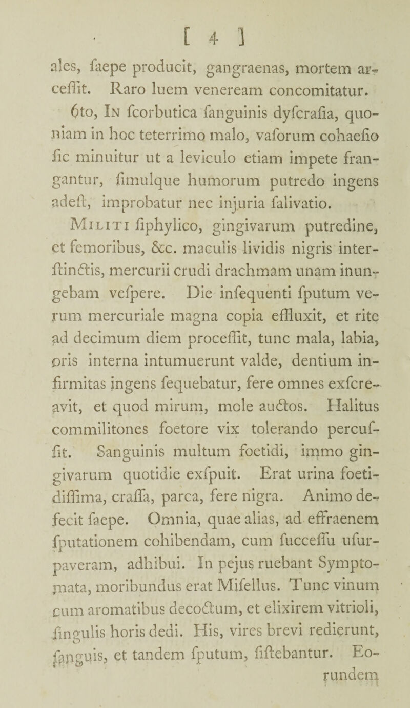 ales, faepe producit, gangraenas, mortem ar- ceflit. Raro luem veneream concomitatur. 6to, In fcorbutica fanguinis dyfcrafia, quo¬ niam in hoc teterrime malo, vaforum cohaefio iic minuitur ut a leviculo etiam impete fran¬ gantur, fimulque humorum putredo ingens adeft, improbatur nec injuria falivatio. Militi fiphylico, gingivarum putredine, et femoribus, &c. maculis lividis nigris inter¬ fandis, mercurii crudi drachmam unam inun¬ gebam vefpere. Die infequenti fputum ve¬ rum mercuriale magna copia effluxit, et rite ad decimum diem proceffit, tunc mala, labia, oris interna intumuerunt valde, dentium in¬ firmitas ingens fequebatur, fere omnes exfere- avit, et quod mirum, mole audos. Halitus commilitones foetore vix tolerando percuf- fit. Sanguinis multum foetidi, immo gin¬ givarum quotidie exfpuit. Erat urina foeti- diffima, crafla, parca, fere nigra. Animo de-, fecit faepe. Omnia, quae alias, ad effraenem (putationem cohibendam, cum fucceffu ufur- paveram, adhibui. In pejus ruebant Sympto¬ mata, moribundus erat Mifellus. Tunc vinum cum aromatibus decodum, et elixirern vitrioli, ■fineulis horis dedi. His, vires brevi redierunt, ftpguis, et tandem fputum, fiftebantur. Eo¬ rundem