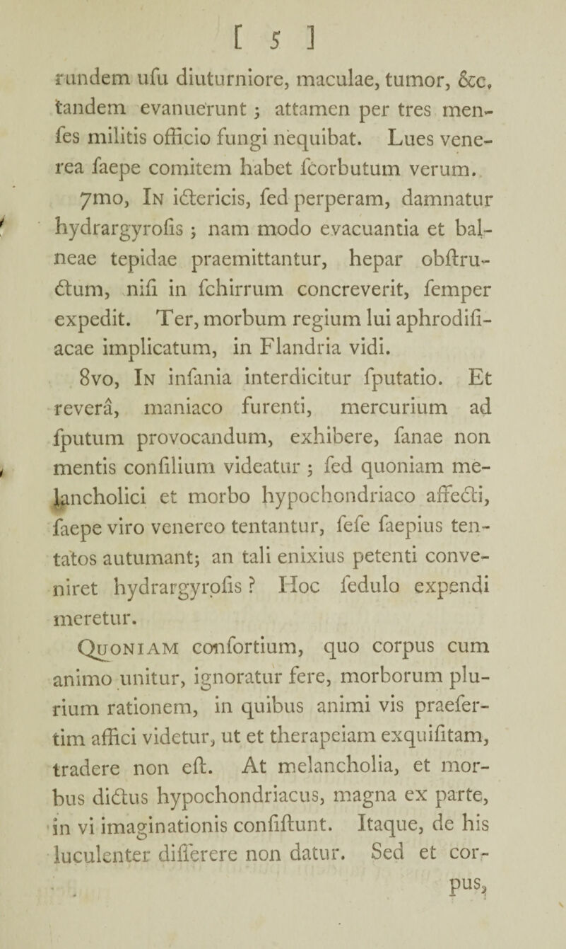 rundem ufu diuturniore, maculae, tumor, &c, tandem evanuerunt 3 attamen per tres men- fes militis officio fungi nequibat. Lues vene- rea faepe comitem habet lcorbutum verum. 7mo, In idericis, fed perperam, damnatur hydrargyrofis 3 nam modo evacuantia et bal¬ neae tepidae praemittantur, hepar obftru- dum, nifi in fchirrum concreverit, femper expedit. Ter, morbum regium lui aphrodifi- acae implicatum, in Flandria vidi. 8vo, In infania interdicitur fputatio. Et revera, maniaco furenti, mercurium ad fputum provocandum, exhibere, fanae non mentis confilium videatur 3 fed quoniam me¬ lancholici et morbo hypochondriaco affedi, faepe viro venereo tentantur, fefe faepius ten- tatos autumant3 an tali enixius petenti conve¬ niret hydrargyrofis ? Hoc ledulo expendi meretur. Quoniam confortium, quo corpus cum animo unitur, ignoratur fere, morborum plu¬ rium rationem, in quibus animi vis praefer- tim affici videtur, ut et therapeiam exquifitam, tradere non eft. At melancholia, et mor¬ bus didus hypochondriacus, magna ex parte, in vi imaginationis confiftunt. Itaque, de his luculenter difierere non datur. Sed et cor¬ pus. N