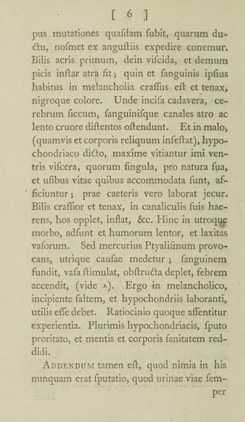 pus mutationes quafdam fubit, quarum du- dtu, nofmet ex anguftiis expedire conemur. Bilis acris primum, dein vifcida, et demum picis inftar atra fit; quin et fanguinis ipfius habitus in melancholia craflus eft et tenax, nigroque colore. Unde incifa cadavera, ce¬ rebrum ficcum, fanguinifque canales atro ac lento cruore diftentos oftendunt. Et in malo, (quamvis et corporis reliquum infeftat), hypo¬ chondriaco ditfto, maxime vitiantur imi ven¬ tris vifcera, quorum fingula, pro natura fua, et ufibus vitae quibus accommodata funt, af¬ ficiuntur ; prae caeteris vero laborat jecur. Bilis craffior et tenax, in canaliculis fuis hae¬ rens, hos opplet, inflat, &c. Hinc in utroque morbo, adfunt et humorum lentor, et laxitas vaforum. Sed mercurius Ptyalifmum provo¬ cans, utrique caufae medetur ; fanguinem fundit, vafa ftimulat, obftrudta deplet, febrem accendit, (vide *). Ergo in melancholico, incipiente faltem, et hypochondriis laboranti, utilis efle debet. Ratiocinio quoque afientitur experientia. Plurimis hypochondriacis, fputo proritato, et mentis et corporis fanitatem red¬ didi. Addendum tamen eft, quod nimia in his nunquam erat fputatio, quod urinae viae fem- per