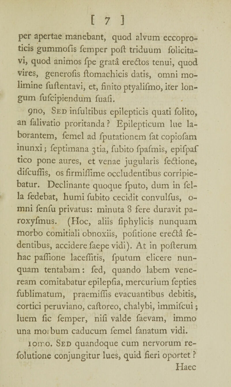 per apertae manebant, quod alvum eccopro- ticis gummofis femper poft triduum folicita- vi, quod animos fpe grata eredos tenui, quod vires, generofis ftomachicis datis, omni mo¬ limine fuftentavi, et, finito ptyalifmo, iter lon¬ gum fufcipiendum fuafi. 9no, Sed infultibus epilepticis quati folito, an falivatio proritanda ? Epilepticum lue la¬ borantem, femel ad fputationem fat copiofam inunxi; feptimana 3tia, fubito fpafmis, epifpaf tico pone aures, et venae jugularis fedione, difcuflis, os firmiflime occludentibus corripie¬ batur. Declinante quoque fputo, dum in fel¬ la fedebat, humi fubito cecidit convulfus, o- mni fenfu privatus: minuta 8 fere duravit pa- roxyfmus. (Hoc, aliis fiphylicis nunquam morbo comitiali obnoxiis, pofitione ereda fe- dentibus, accidere faepe vidi). At in pofterum hac paflione lacefiitis, fputum elicere nun¬ quam tentabam: fed, quando labem Vene¬ ream comitabatur epilepfia, mercurium fepties fublimatum, praemiflis evacuantibus debitis, cortici peruviano, cafloreo, chalybi, immifcui; luem fic femper, nifi valde faevam, immo una moibum caducum femel fanatum vidi. ioiro. Sed quandoque cum nervorum re- folutione conjungitur lues, quid fieri oportet ? Haec