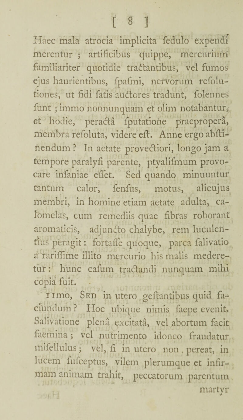 Haec mala atrocia implicita fedulo expendi merentur ; artificibus quippe, mercurium familiariter quotidie tranantibus, vel fumos ejus haurientibus, fpafmi, nervorum refolu- tiones, ut fidi fatis auflores tradunt, folennes funt ; immo nonnunquam et olim notabantur, et hodie, peradta fputatione praepropera, membra refoluta, videre eft. Anne ergo abfti- nendum ? In aetate provedliori, longo jam a tempore paralyfi parente, ptyalifmum provo¬ care infaniae effet. Sed quando minuuntur tantum calor, fenfus, motus, alicujus membri, in homine etiam aetate adulta, ca- fomelas, cum remediis quae fibras roborant aromaticis, adjundlo chalybe, rem luculen¬ tius peragit: fortaffe quoque, parca falivatio a rariffime illito mercurio his malis medere¬ tur : hunc cafum tradtandi nunquam mihi , # -ij '  1 ■ • •> ' copia fuit. nmo, Sed in utero geflantibus quid fa- ciundum ? Hoc ubique nimis faepe evenit. Salivatione plena excitata, vel abortum facit faemina 5 vel nutrimento idoneo fraudatur iriifellulus ; vel, fi in utero non , pereat, in lucem fufceptus, vilem plerumque et infir¬ mam animam trahit, peccatorum parentum martyr