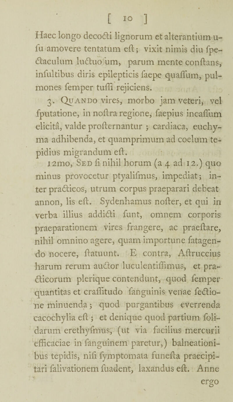 Haec longo decodti lignorum et alterantium u- fu amovere tentatum eft; vixit nimis diu fpe- dlaculum ludtuo um, parum mente conflans, infuitibus diris epilepticis faepe quaffum, pul¬ mones femper tuffi rejiciens. 3. Quando vires, morbo jam veteri, vel fputatione, in noftra regione, faepius incaffum elicita, valde profternantur ; cardiaca, euchy- ma adhibenda, et quamprimum ad coelum te¬ pidius migrandum eft. i2mo, Sed fi nihil horum (a 4 ad 12.) quo minus provocetur ptyalifmus, impediat; in¬ ter pradticos, utrum corpus praeparari debeat annon, lis eft. Sydenhamus nofter, et qui in verba illius addidti funt, omnem corporis praeparationem vires frangere, ac praeftare, nihil omnino agere, quam importune fatagen- do nocere, ftatuunt. E contra, Aftruccius harum rerum audior luculentiflimus, et pra- dticorum plerique contendunt, quod femper quantitas et craftitudo fanguinis venae fedtio- ne minuenda; quod purgantibus everrenda cacochylia eft ; et denique quod partium foli- darum erethyfmus, (ut via facilius mercurii efficaciae in fanguinem paretur,) balneationi- bus tepidis, nifi fymptomata funefta praecipi¬ tari falivationem fuadent, laxandus eft. Anne ergo