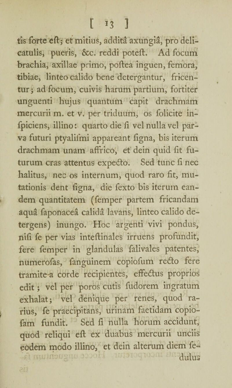 [ *3 ] tis forte eft; et mitius, addita axungia, pro deli- catulis, pueris, &c. reddi poteft. Ad focum brachia, axillae primo, poftea inguen, femora, tibiae, linteo calido bene detergantur, fricen- tur; ad focum, cuivis harum partium, fortiter unguenti hujus quantum capit drachmam mercurii m. et v. per triduum, os folicite in- fpiciens, illino: quarto die fi vel nulla vel par¬ va futuri ptyalilmi appareant figna, bis iterum drachmam unam affrico, et dein quid fit fu¬ turum cras attentus expedto. Sed tunc fi nec halitus, nec os internum, quod raro fit, mu¬ tationis dent figna, die fexto bis iterum ean¬ dem quantitatem (femper partem fricandam aqua faponacea calida lavans, linteo calido de¬ tergens) inungo. Hoc argenti vivi pondus, nifi fe per vias inteftinales irruens profundit, fere femper in glandulas falivales patentes, numerofas, fanguinem copiofum redto fere tramite-a corde recipientes, effedtus proprios» edit; vel per poros cutis fudorem ingratum exhalat; vel denique per renes, quod ra¬ rius, fe praecipitans, urinam faetidam copio- fam fundit. Sed fi nulla horum accidunt, quod reliqui eft ex duabus mercurii unciis eodem modo illino, et dein alterum diem fe- dulus