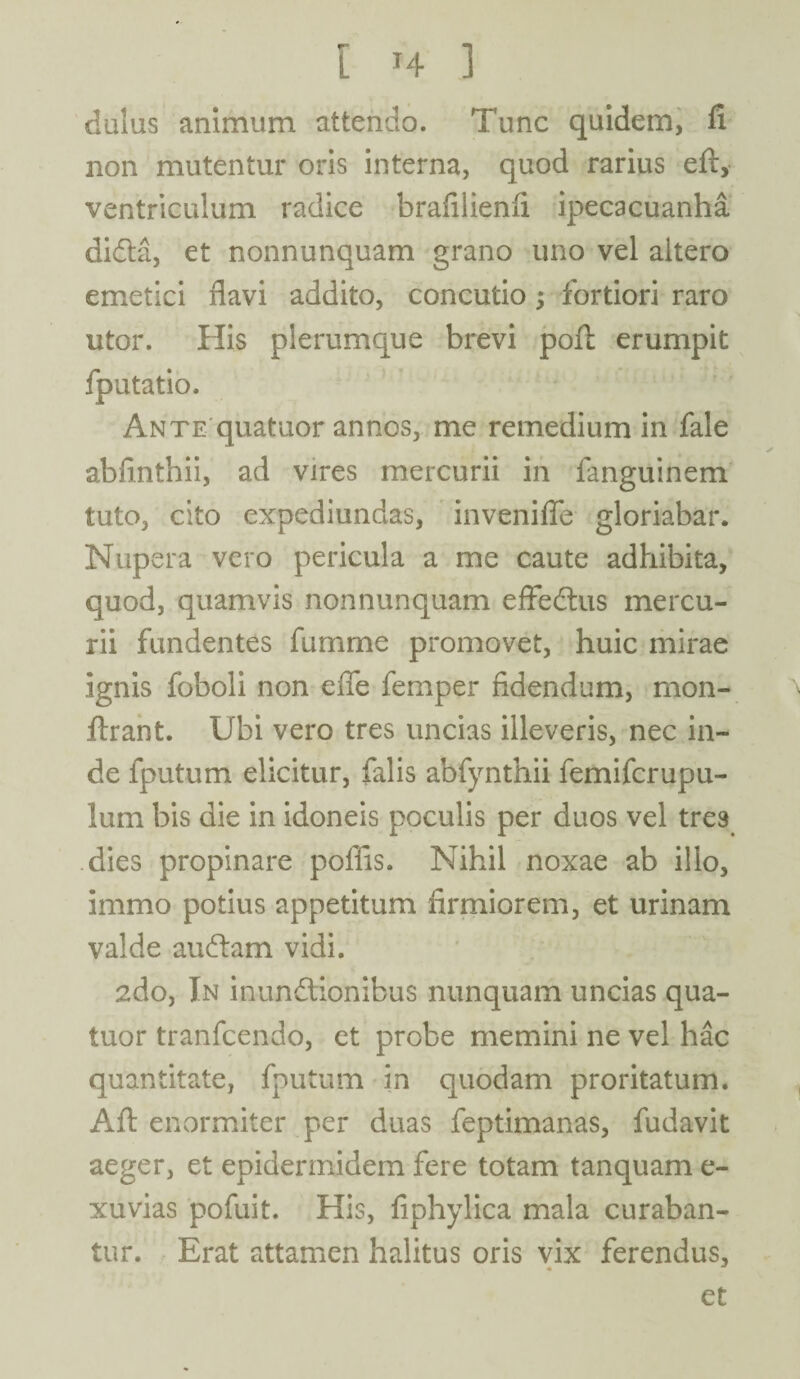 dulus animum attendo. Tunc quidem, fi non mutentur oris interna, quod rarius eft, ventriculum radice brafilienii ipecacuanha didta, et nonnunquam grano uno vel altero emetici flavi addito, concutio j fortiori raro utor. His plerumque brevi poft erumpit fputatio. Ante quatuor annos, me remedium in fale abfinthii, ad vires mercurii in fanguinem tuto, cito expediundas, invenifle gloriabar. Nupera vero pericula a me caute adhibita, quod, quamvis nonnunquam eflfedtus mercu¬ rii fundentes fumme promovet, huic mirae ignis foboli non efle femper fidendum, mon- ftrant. Ubi vero tres uncias illeveris, nec in¬ de fputum elicitur, falis abfynthii lemifcrupu- lum bis die in idoneis poculis per duos vel tres dies propinare poflis. Nihil noxae ab illo, immo potius appetitum firmiorem, et urinam valde audiam vidi. 2do, In inun&ionibus nunquam uncias qua¬ tuor tranfcendo, et probe memini ne vel hac quantitate, fputum in quodam proritatum. Afl: enormiter per duas feptimanas, fudavit aeger, et epidermidem fere totam tanquam e- xuvias pofuit. His, fiphylica mala curaban¬ tur. Erat attamen halitus oris vix ferendus,