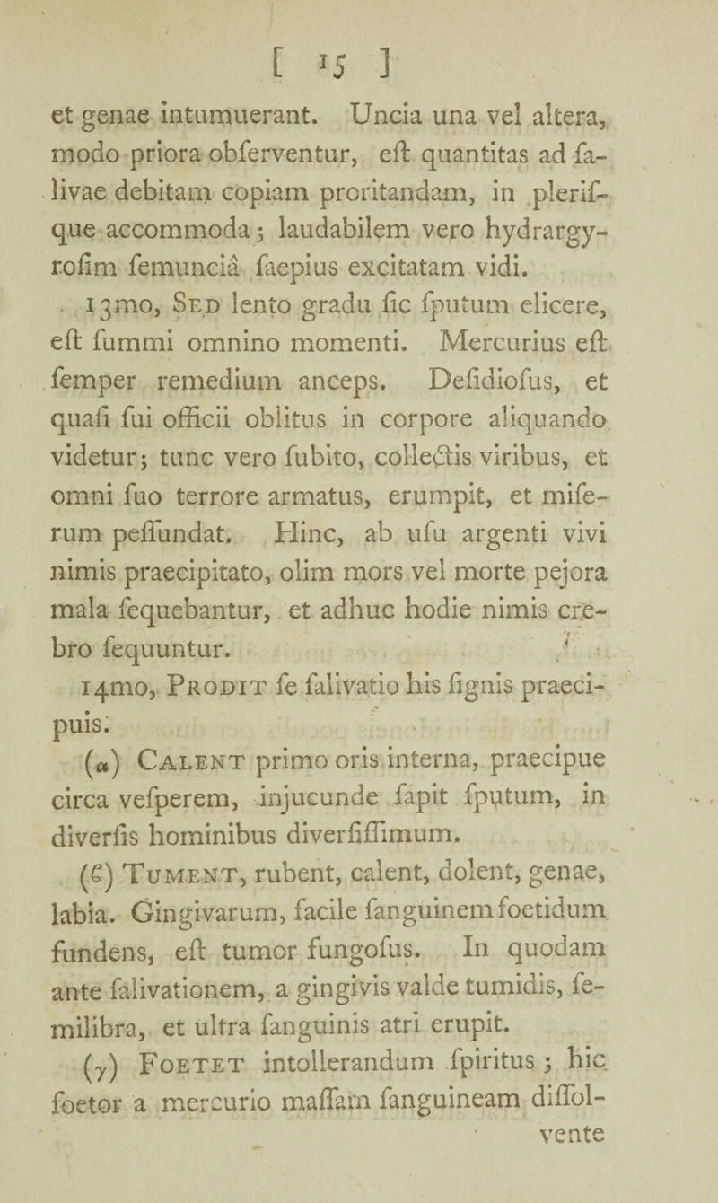 [ *5 3 et genae intumuerant. Uncia una vel altera, modo priora obferventur, eft quantitas ad fa- livae debitam copiam proritandam, in plerif- que accommoda 5 laudabilem vero hydrargy- rofim femuncia faepius excitatam vidi. 131110, Sed lento gradu fic fputum elicere, eft fummi omnino momenti. Mercurius eft femper remedium anceps. Defidiofus, et quali fui officii oblitus in corpore aliquando videtur; tunc vero fubito, collefiis viribus, et omni fuo terrore armatus, erumpit, et mi fe¬ rum peffundat. Hinc, ab ufu argenti vivi nimis praecipitato, olim mors vel morte pejora mala fequebantur, et adhuc hodie nimis cre¬ bro fequuntur. 14010, Prodit fe falivatio his fignis praeci¬ puis: (a) Calent primo oris interna, praecipue circa vefperem, injucunde fapit fputum, in diverfis hominibus diverfiffimum. (£) Tument, rubent, calent, dolent, genae, labia. Gingivarum, facile fanguinem foetidum fundens, eft tumor fungofus. In quodam ante falivationem, a gingivis valde tumidis, fe- milibra, et ultra fanguinis atri erupit. (7) Foetet intollerandum fpiritus; hic foetor a mercurio maffam fanguineam diffol- vente