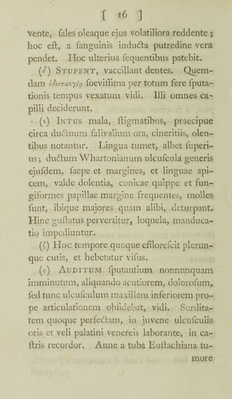 vente, fales oleaque e]us volatiliora reddente ; hoc eft, a fanguinis induda putredine vera pendet. Hoc ulterius fequentibus patebit. (<Q Stupent, vaccillant dentes. Quem¬ dam Q$ovTOL*.yia. foeviffima per totum fere fputa- tionis tempus vexatum vidi. Illi omnes ca¬ pilli deciderunt. - (e) Intus mala, ftigmatibus, praecipue circa du&uum falivalium ora, cineritiis, olen¬ tibus notantur. Lingua tumet, albet luperi- us; du6tum Whartonianum ulcufcula generis ejufdem, faepe et margines, et linguae api¬ cem, valde dolentia, conicae quippe et fun¬ giformes papillae margine frequentes, molles funt, ibique majores quam alibi, deturpant. Hinc gudatus pervertitur, loquela, manduca¬ tio impediuntur. (?) Hoc tempore quoque efflorefcit plerim- que cutis, et hebetatur vifus. (>;) Auditum fputantium nonnunquam imminutum, aliquando acutiorem, dolorofum, fed tunc ulcufculum maxillam inferiorem pro¬ pe articulationem oblidebat, vidi. Surdita¬ tem quoque perfedtam, in iuvene ulcufculis oris et veli palatini venereis laborante, in ca- ftris recordor. Anne a tuba Euftachiana tu¬ more