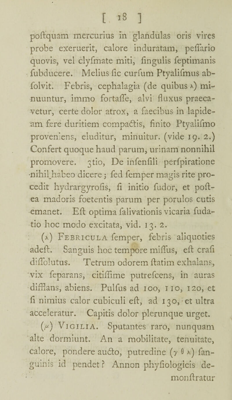 [ 13 ] poftquam mercurius in glandulas oris vires probe exeruerit, calore induratam, peffario quovis, vel clyfmate miti, fingulis feptimanis fubducere. Melius fic curium Ptyalifmus ab- folvit. Febris, cephalagia (de quibus *) mi¬ nuuntur, immo fortaffe, alvi fluxus praeca¬ vetur, certe dolor atrox, a faecibus in lapide¬ am fere duritiem compadtis, finito Ptyalifmo proveniens, eluditur, minuitur, (vide 19. 2.) Confert quoque haud parum, urinam nonnihil promovere. 3tio. De infenfili perfpiratione •nihilhabeo dicere 5 fed femper magis rite pro¬ cedit hydrargyrofis, fi initio fudor, et pofl> ea madoris foetentis parum per porulos cutis emanet. Bft optima falivationis vicaria fuda- tio hoc modo excitata, vid. 13. 2. (*) Febricula femper, febris aliquoties adefi. Sanguis hoc tempore miflus, eft crafi diflblutus. Tetrum odorem ftatim exhalans, vix feparans, citiffime putrefcens, in auras difflans, abiens. Pulfus ad 100, 110, 120, et fi nimius calor cubiculi eft, ad 130, et ultra acceleratur. Capitis dolor plerunque urget. (^) Vigilia. Sputantes raro, nunquam alte dormiunt. An a mobilitate, tenuitate, calore, pondere audio, putredine (7 0 *) fan- guinis id pendet ? Annon phyfiologicis de- monftratur