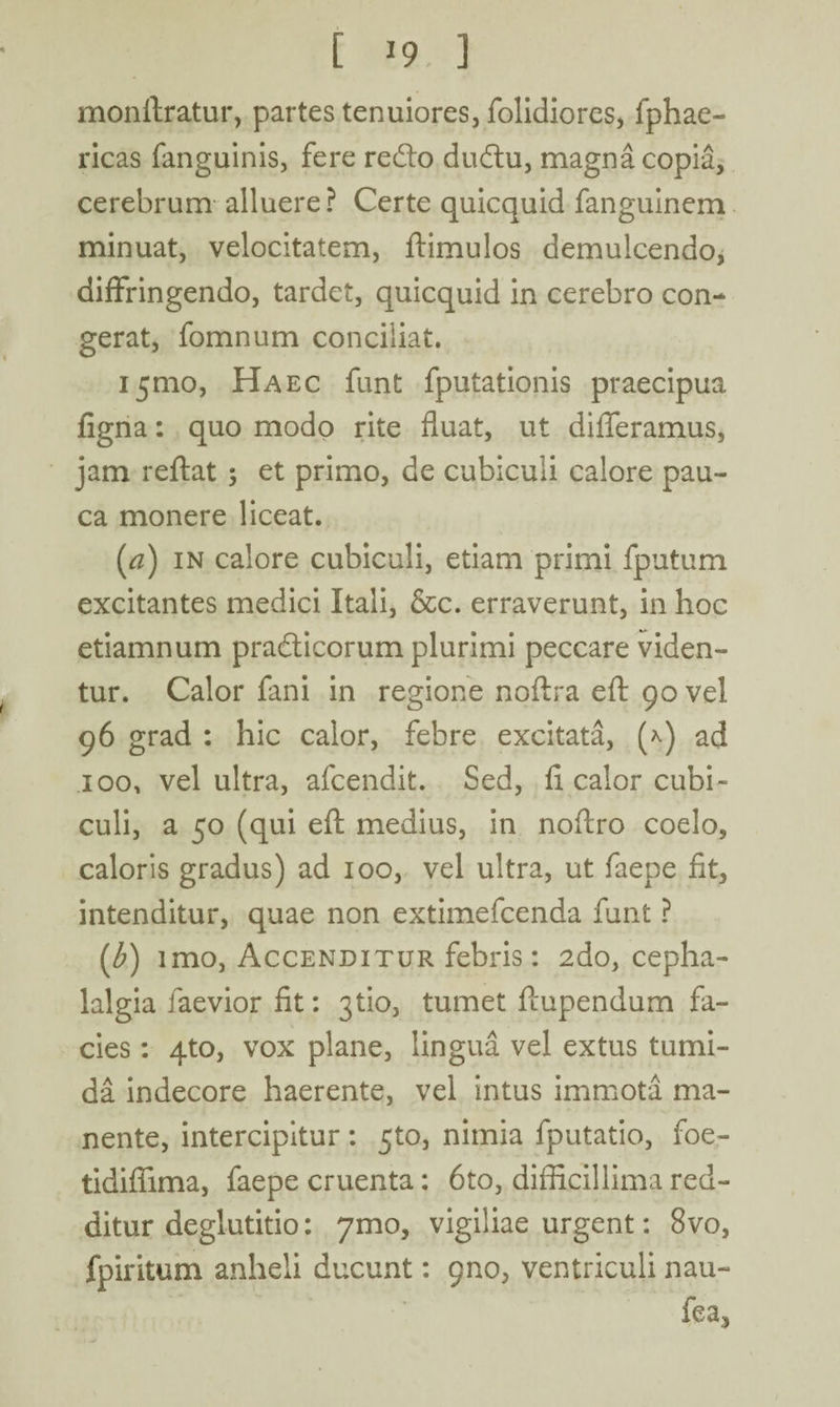 monftratur, partes tenuiores, folidiores, fphae- ricas fanguinis, fere redlo dudtu, magna copia, cerebrum alluere? Certe quicquid fanguinem minuat, velocitatem, ftimulos demulcendo, diffringendo, tardet, quicquid in cerebro con¬ gerat, fomnum conciliat. 151110, Haec funt fputationis praecipua figna: quo modo rite fluat, ut differamus, jam reflat ; et primo, de cubiculi calore pau¬ ca monere liceat. (#) in calore cubiculi, etiam primi fputum excitantes medici Itali, &c. erraverunt, in hoc etiamnum pradticorum plurimi peccare viden¬ tur. Calor fani in regione noftra eft 90 vel 96 grad : hic calor, febre excitata, (*) ad 100, vel ultra, afcendit. Sed, fi calor cubi¬ culi, a 50 (qui eft medius, in noftro coelo, caloris gradus) ad 100, vel ultra, ut faepe fit, intenditur, quae non extimefcenda funt ? (,b) imo, Accenditur febris: 2do, cepha¬ lalgia faevior fit: 3tio, tumet ftupendum fa¬ cies : 4to, vox plane, lingua vel extus tumi¬ da indecore haerente, vel intus immota ma¬ nente, intercipitur : 510, nimia fputatio, foe- tidifiima, faepe cruenta: 6to, difficillima red¬ ditur deglutitio: 7mo, vigiliae urgent: 8vo, fpiritum anheli ducunt: pno, ventriculi nau- fea,