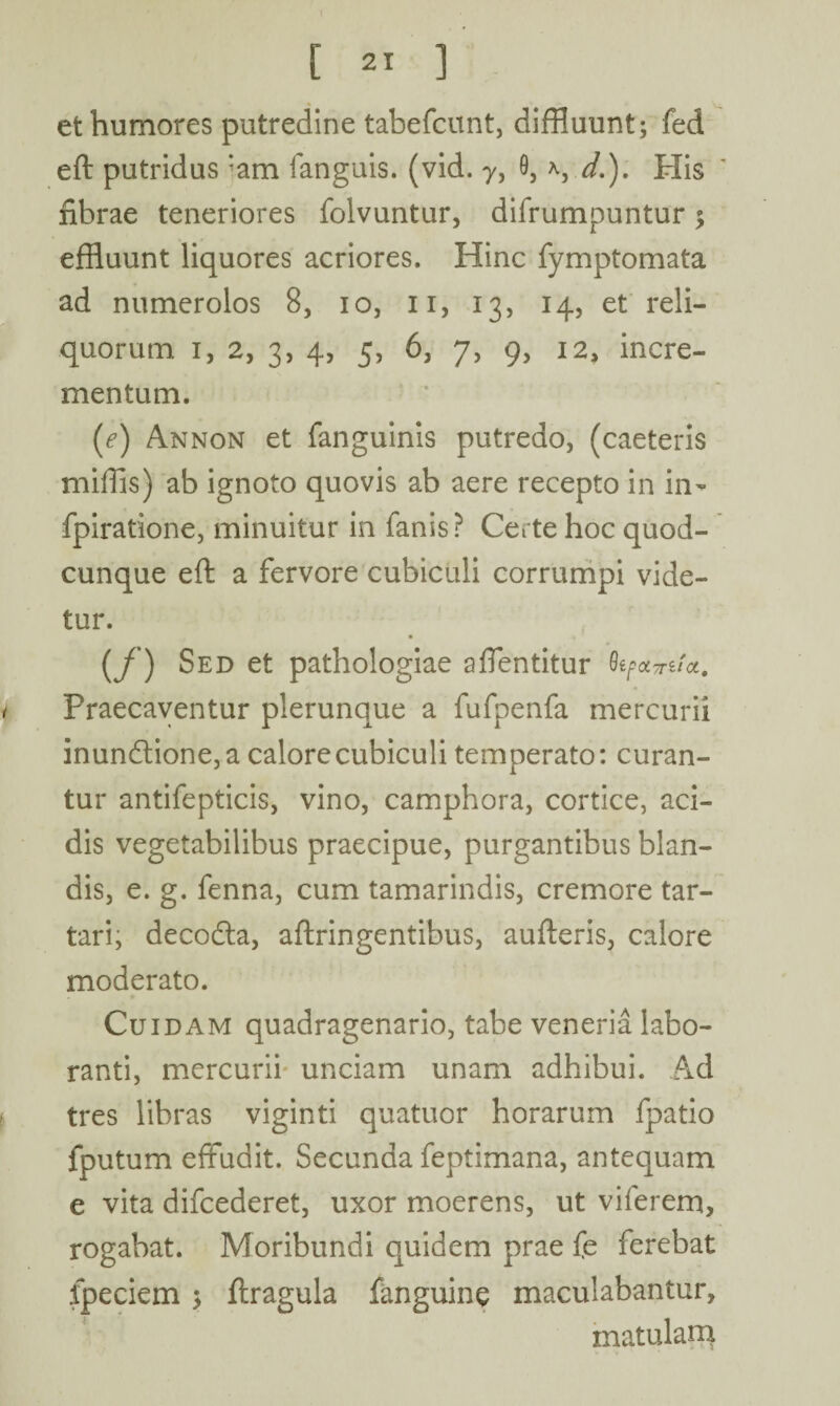 et humores putredine tabefcunt, diffluunt; fed eft putridus *am fanguis. (vid. y, 0, *, d.). His fibrae teneriores folvuntur, difrumpuntur; effluunt liquores acriores. Hinc fymptomata ad numerolos 8, io, n, 13, 14, et reli¬ quorum 1, 2, 3, 4, 5, 6, 7, 9, 12, incre¬ mentum. [e) Annon et fanguinis putredo, (caeteris miffis) ab ignoto quovis ab aere recepto in in- fpiratione, minuitur in fanis? Certe hoc quod¬ cunque eft a fervore cubiculi corrumpi vide¬ tur. (f) Sed et pathologiae affentitur QifOLTTUOL, Praecaventur plerunque a fufpenfa mercurii inundtione, a calore cubiculi temperato: curan¬ tur antifepticis, vino, camphora, cortice, aci¬ dis vegetabilibus praecipue, purgantibus blan¬ dis, e. g. fenna, cum tamarindis, cremore tar- tari, decodta, aftringentibus, aufteris, calore moderato. Cuidam quadragenario, tabe veneria labo¬ ranti, mercurii unciam unam adhibui. Ad tres libras viginti quatuor horarum fpatio fputum effudit. Secunda feptimana, antequam e vita difcederet, uxor moerens, ut viierem, rogabat. Moribundi quidem prae fe ferebat fpeciem > ftragula fanguine maculabantur, matulam