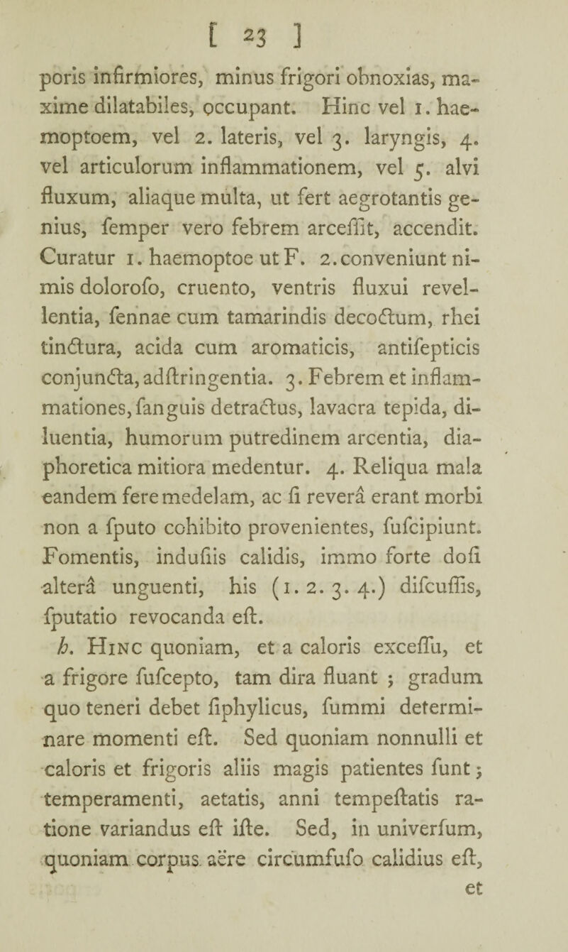 poris infirmiores, minus frigori obnoxias, ma¬ xime dilatabiles, occupant. Hinc vel 1. hae- moptoem, vel 2. lateris, vel 3. laryngis, 4. vel articulorum inflammationem, vel 5. alvi fluxum, aliaque multa, ut fert aegrotantis ge¬ nius, femper vero febrem arceffit, accendit. Curatur 1. haemoptoe ut F. 2.conveniunt ni¬ mis dolorofo, cruento, ventris fluxui revel¬ lentia, fennae cum tamarindis decodum, rhei tindura, acida cum aromaticis, antifepticis conjunda,adftringentia. 3. Febrem et inflam¬ mationes, fanguis detradus, lavacra tepida, di¬ luentia, humorum putredinem arcentia, dia¬ phoretica mitiora medentur. 4. Reliqua mala eandem fere medelam, ac fi revera erant morbi non a fputo cohibito provenientes, fufcipiunt. Fomentis, indufiis calidis, immo forte dofi altera unguenti, his (1.2. 3. 4.) difcufiis, fputatio revocanda eft. h. Hinc quoniam, et a caloris exceflu, et a frigore fufcepto, tam dira fluant ; gradum quo teneri debet fiphylicus, fummi determi¬ nare momenti eft. Sed quoniam nonnulli et caloris et frigoris aliis magis patientes funt $ temperamenti, aetatis, anni tempeftatis ra¬ tione variandus eft ifte. Sed, in univerfum, quoniam corpus aere circumfufo calidius eft,